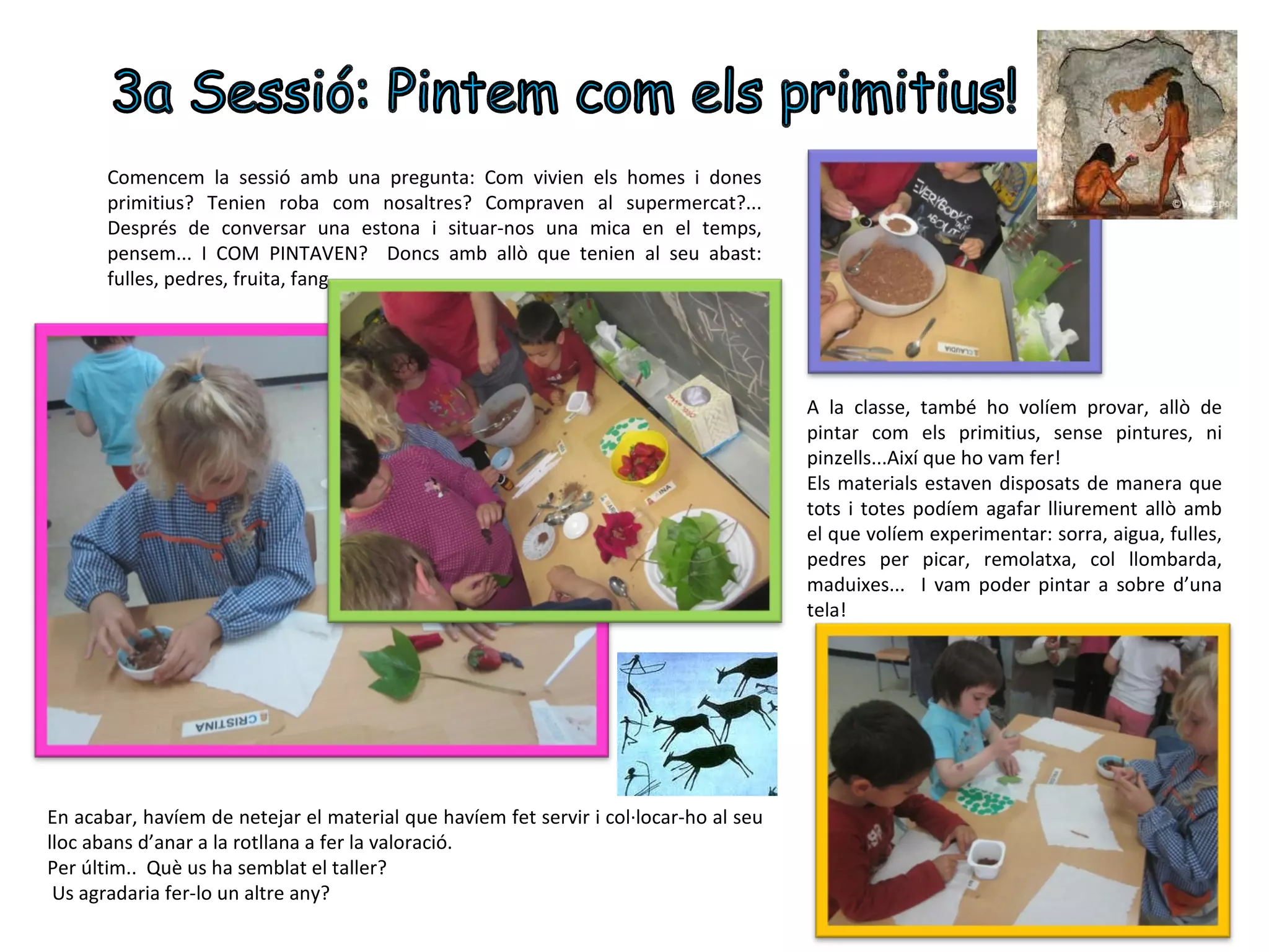 Comencem la sessió amb una pregunta: Com vivien els homes i dones
       primitius? Tenien roba com nosaltres? Compraven al supermercat?...
       Després de conversar una estona i situar-nos una mica en el temps,
       pensem... I COM PINTAVEN? Doncs amb allò que tenien al seu abast:
       fulles, pedres, fruita, fang...




                                                                                       A la classe, també ho volíem provar, allò de
                                                                                       pintar com els primitius, sense pintures, ni
                                                                                       pinzells...Així que ho vam fer!
                                                                                       Els materials estaven disposats de manera que
                                                                                       tots i totes podíem agafar lliurement allò amb
                                                                                       el que volíem experimentar: sorra, aigua, fulles,
                                                                                       pedres per picar, remolatxa, col llombarda,
                                                                                       maduixes... I vam poder pintar a sobre d’una
                                                                                       tela!




En acabar, havíem de netejar el material que havíem fet servir i col·locar-ho al seu
lloc abans d’anar a la rotllana a fer la valoració.
Per últim.. Què us ha semblat el taller?
 Us agradaria fer-lo un altre any?
 