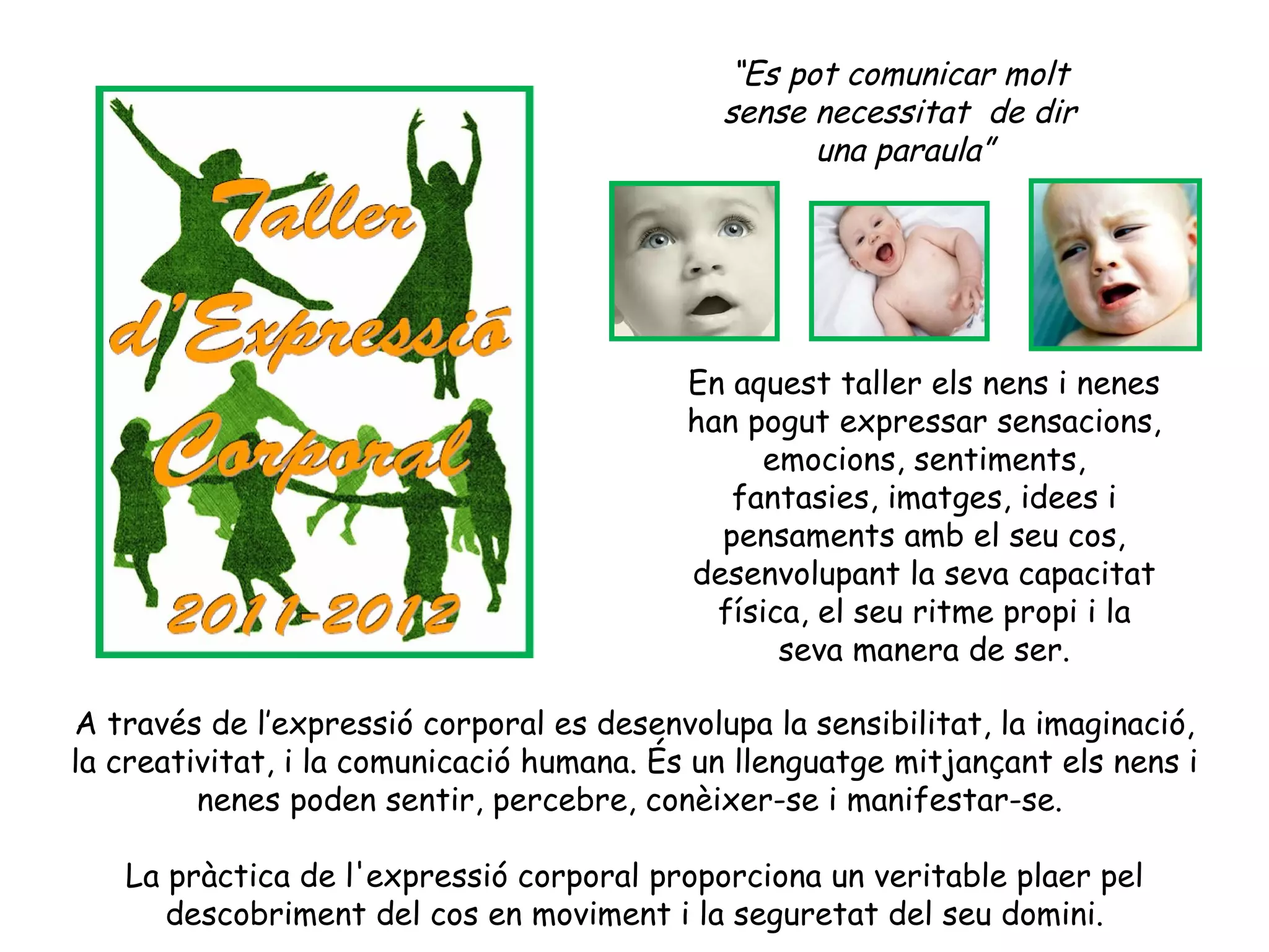 “Es pot comunicar molt
                                             sense necessitat de dir
                                                   una paraula”




                                           En aquest taller els nens i nenes
                                           han pogut expressar sensacions,
                                                 emocions, sentiments,
                                              fantasies, imatges, idees i
                                             pensaments amb el seu cos,
                                           desenvolupant la seva capacitat
                                             física, el seu ritme propi i la
                                                  seva manera de ser.

A través de l’expressió corporal es desenvolupa la sensibilitat, la imaginació,
la creativitat, i la comunicació humana. És un llenguatge mitjançant els nens i
         nenes poden sentir, percebre, conèixer-se i manifestar-se.

   La pràctica de l'expressió corporal proporciona un veritable plaer pel
      descobriment del cos en moviment i la seguretat del seu domini.
 