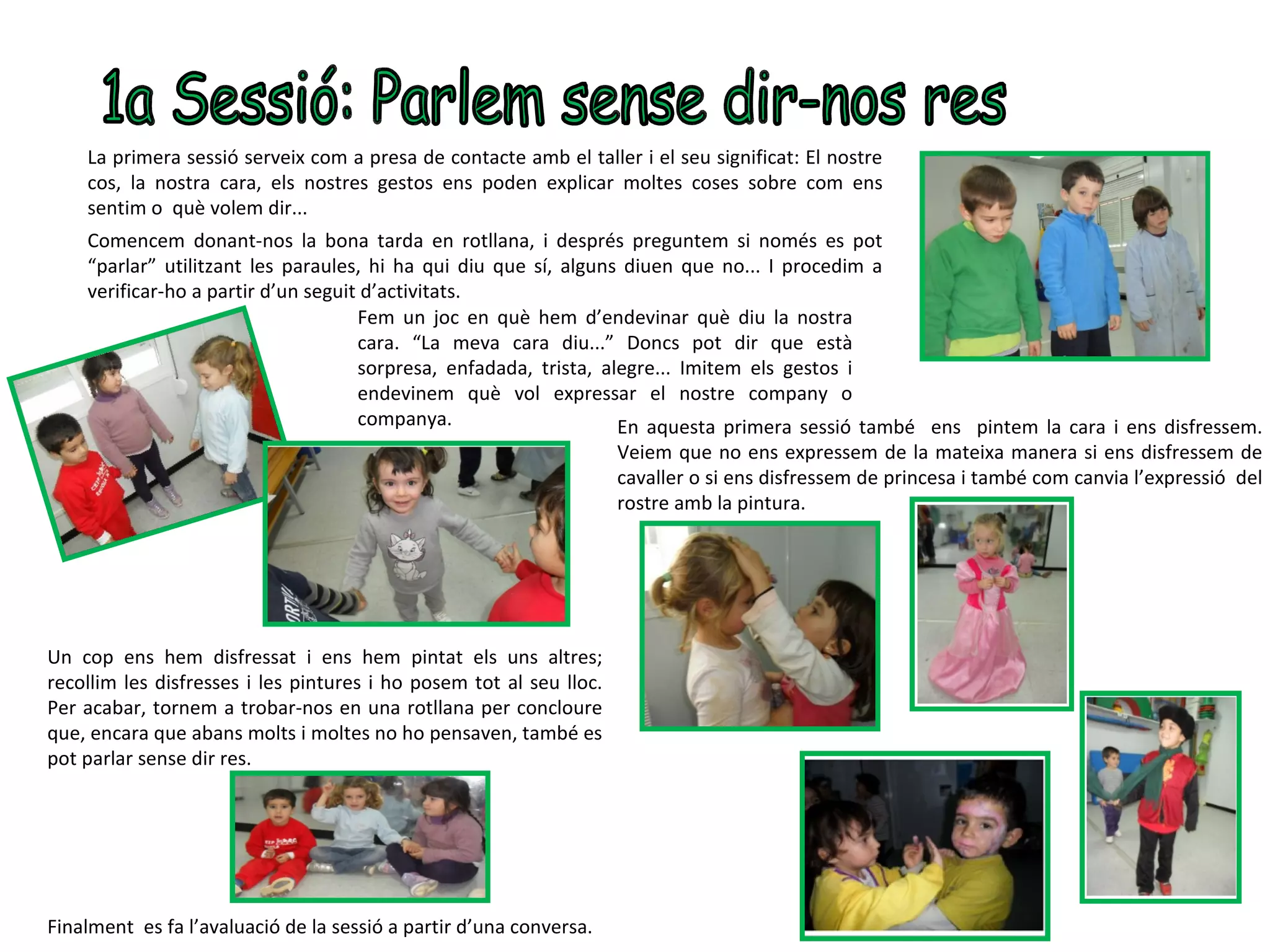 La primera sessió serveix com a presa de contacte amb el taller i el seu significat: El nostre
    cos, la nostra cara, els nostres gestos ens poden explicar moltes coses sobre com ens
    sentim o què volem dir...
    Comencem donant-nos la bona tarda en rotllana, i després preguntem si només es pot
    “parlar” utilitzant les paraules, hi ha qui diu que sí, alguns diuen que no... I procedim a
    verificar-ho a partir d’un seguit d’activitats.
                                     Fem un joc en què hem d’endevinar què diu la nostra
                                     cara. “La meva cara diu...” Doncs pot dir que està
                                     sorpresa, enfadada, trista, alegre... Imitem els gestos i
                                     endevinem què vol expressar el nostre company o
                                     companya.                     En aquesta primera sessió també ens pintem la cara i ens disfressem.
                                                                   Veiem que no ens expressem de la mateixa manera si ens disfressem de
                                                                   cavaller o si ens disfressem de princesa i també com canvia l’expressió del
                                                                   rostre amb la pintura.




Un cop ens hem disfressat i ens hem pintat els uns altres;
recollim les disfresses i les pintures i ho posem tot al seu lloc.
Per acabar, tornem a trobar-nos en una rotllana per concloure
que, encara que abans molts i moltes no ho pensaven, també es
pot parlar sense dir res.




Finalment es fa l’avaluació de la sessió a partir d’una conversa.
 