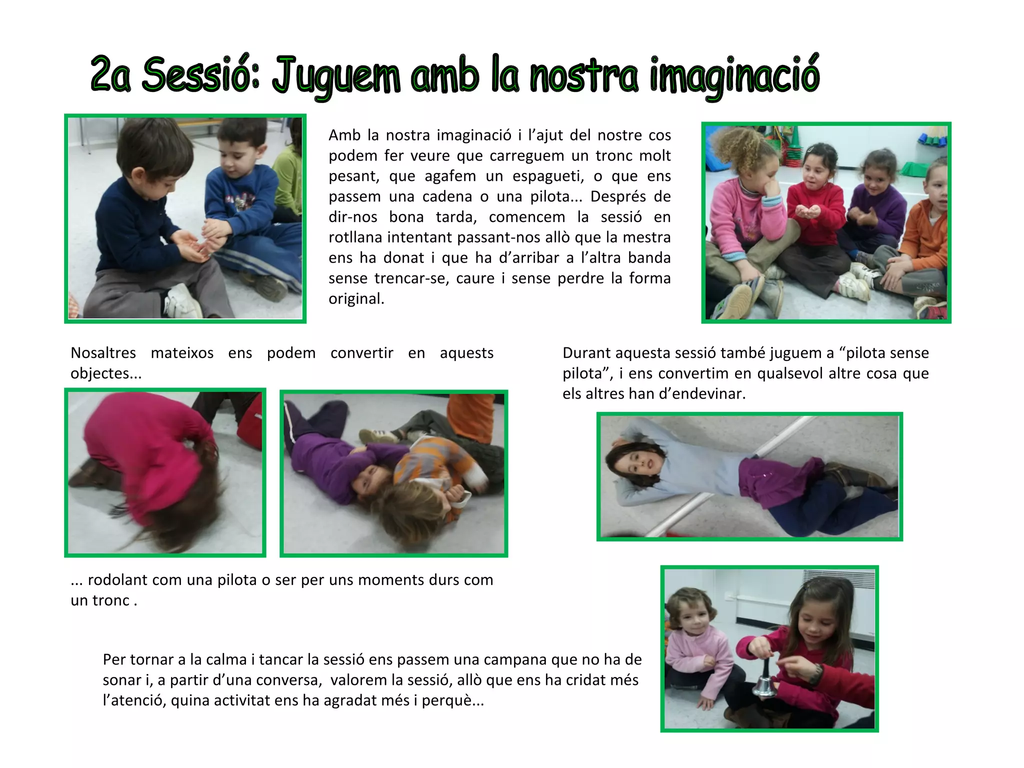 Amb la nostra imaginació i l’ajut del nostre cos
                                     podem fer veure que carreguem un tronc molt
                                     pesant, que agafem un espagueti, o que ens
                                     passem una cadena o una pilota... Després de
                                     dir-nos bona tarda, comencem la sessió en
                                     rotllana intentant passant-nos allò que la mestra
                                     ens ha donat i que ha d’arribar a l’altra banda
                                     sense trencar-se, caure i sense perdre la forma
                                     original.


Nosaltres mateixos ens podem convertir en aquests                      Durant aquesta sessió també juguem a “pilota sense
objectes...                                                            pilota”, i ens convertim en qualsevol altre cosa que
                                                                       els altres han d’endevinar.




... rodolant com una pilota o ser per uns moments durs com
un tronc .


    Per tornar a la calma i tancar la sessió ens passem una campana que no ha de
    sonar i, a partir d’una conversa, valorem la sessió, allò que ens ha cridat més
    l’atenció, quina activitat ens ha agradat més i perquè...
 