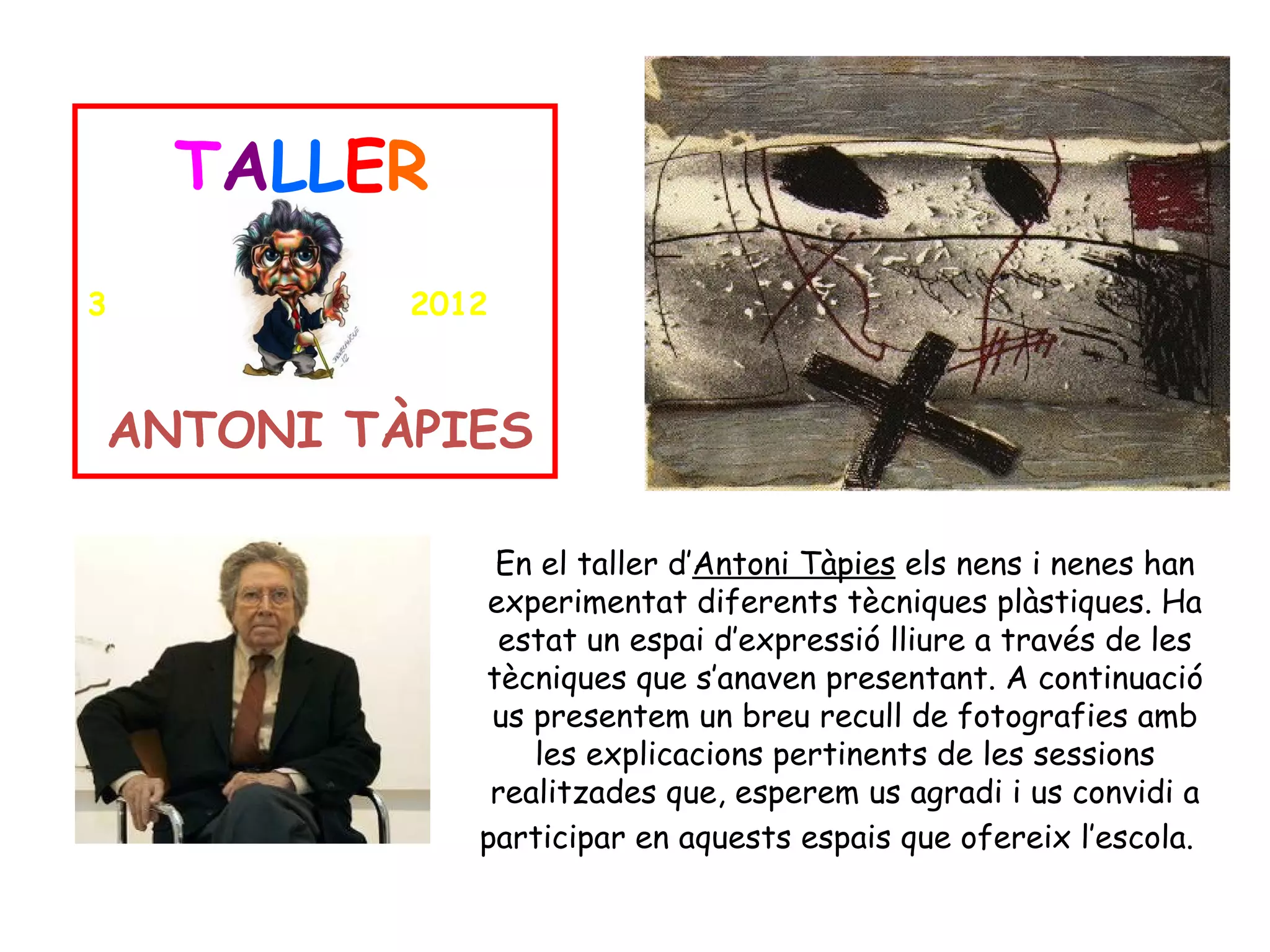 TALLER
3        2012



ANTONI TÀPIES

              En el taller d’Antoni Tàpies els nens i nenes han
             experimentat diferents tècniques plàstiques. Ha
              estat un espai d’expressió lliure a través de les
             tècniques que s’anaven presentant. A continuació
              us presentem un breu recull de fotografies amb
                 les explicacions pertinents de les sessions
              realitzades que, esperem us agradi i us convidi a
             participar en aquests espais que ofereix l’escola.
 