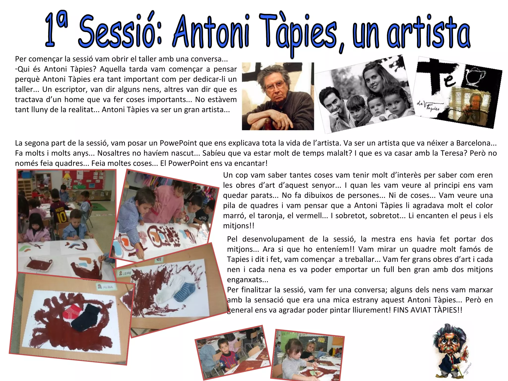 Per començar la sessió vam obrir el taller amb una conversa...
-Qui és Antoni Tàpies? Aquella tarda vam començar a pensar
perquè Antoni Tàpies era tant important com per dedicar-li un
taller... Un escriptor, van dir alguns nens, altres van dir que es
tractava d’un home que va fer coses importants... No estàvem
tant lluny de la realitat... Antoni Tàpies va ser un gran artista...


La segona part de la sessió, vam posar un PowePoint que ens explicava tota la vida de l’artista. Va ser un artista que va néixer a Barcelona...
Fa molts i molts anys... Nosaltres no havíem nascut... Sabíeu que va estar molt de temps malalt? I que es va casar amb la Teresa? Però no
només feia quadres... Feia moltes coses... El PowerPoint ens va encantar!
                                                            Un cop vam saber tantes coses vam tenir molt d’interès per saber com eren
                                                            les obres d’art d’aquest senyor... I quan les vam veure al principi ens vam
                                                            quedar parats... No fa dibuixos de persones... Ni de coses... Vam veure una
                                                            pila de quadres i vam pensar que a Antoni Tàpies li agradava molt el color
                                                            marró, el taronja, el vermell... I sobretot, sobretot... Li encanten el peus i els
                                                            mitjons!!
                                                                Pel desenvolupament de la sessió, la mestra ens havia fet portar dos
                                                                mitjons... Ara si que ho enteníem!! Vam mirar un quadre molt famós de
                                                                Tapies i dit i fet, vam començar a treballar... Vam fer grans obres d’art i cada
                                                                nen i cada nena es va poder emportar un full ben gran amb dos mitjons
                                                                enganxats...
                                                                Per finalitzar la sessió, vam fer una conversa; alguns dels nens vam marxar
                                                                amb la sensació que era una mica estrany aquest Antoni Tàpies... Però en
                                                                general ens va agradar poder pintar lliurement! FINS AVIAT TÀPIES!!
 