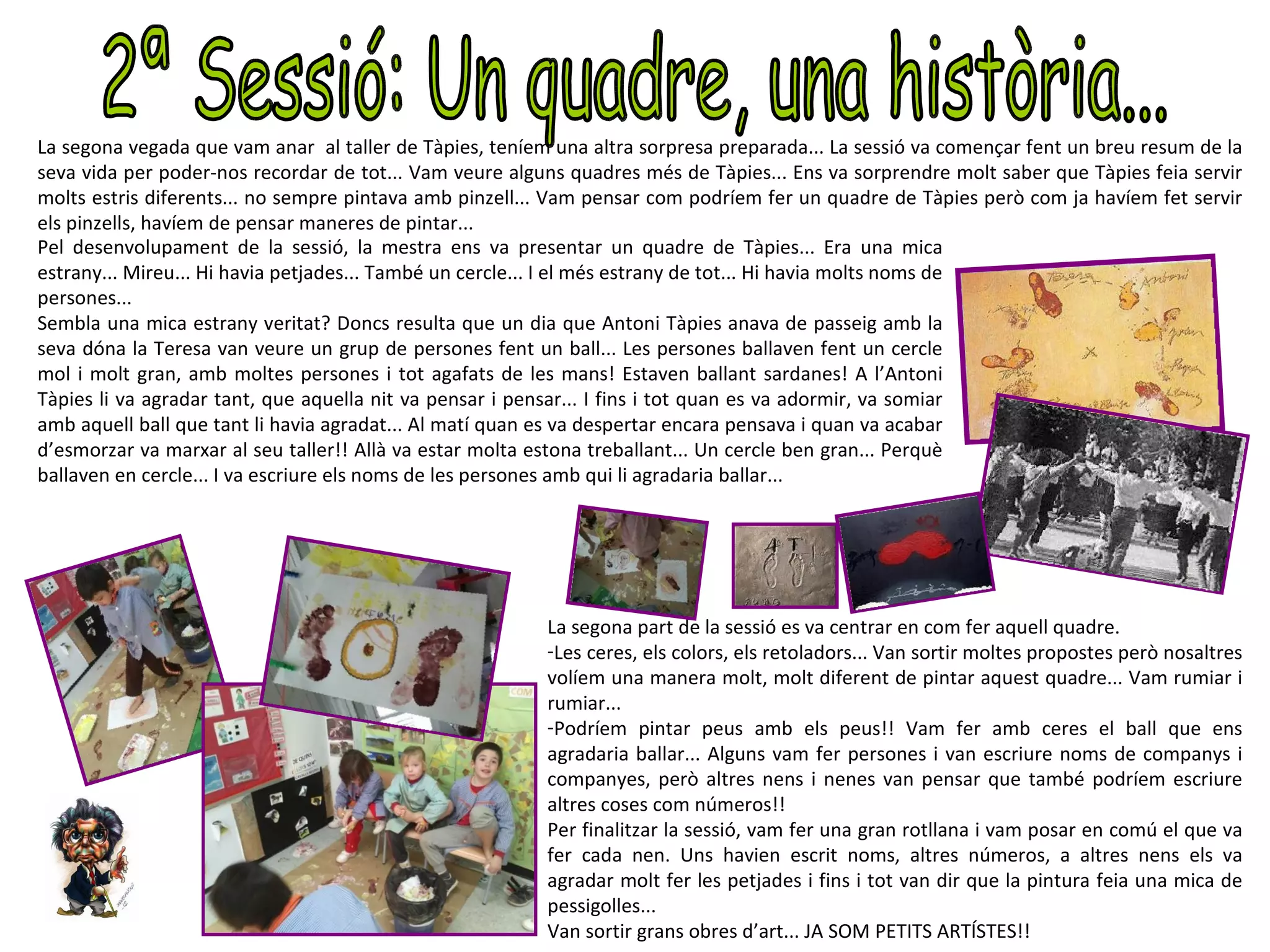La segona vegada que vam anar al taller de Tàpies, teníem una altra sorpresa preparada... La sessió va començar fent un breu resum de la
seva vida per poder-nos recordar de tot... Vam veure alguns quadres més de Tàpies... Ens va sorprendre molt saber que Tàpies feia servir
molts estris diferents... no sempre pintava amb pinzell... Vam pensar com podríem fer un quadre de Tàpies però com ja havíem fet servir
els pinzells, havíem de pensar maneres de pintar...
Pel desenvolupament de la sessió, la mestra ens va presentar un quadre de Tàpies... Era una mica
estrany... Mireu... Hi havia petjades... També un cercle... I el més estrany de tot... Hi havia molts noms de
persones...
Sembla una mica estrany veritat? Doncs resulta que un dia que Antoni Tàpies anava de passeig amb la
seva dóna la Teresa van veure un grup de persones fent un ball... Les persones ballaven fent un cercle
mol i molt gran, amb moltes persones i tot agafats de les mans! Estaven ballant sardanes! A l’Antoni
Tàpies li va agradar tant, que aquella nit va pensar i pensar... I fins i tot quan es va adormir, va somiar
amb aquell ball que tant li havia agradat... Al matí quan es va despertar encara pensava i quan va acabar
d’esmorzar va marxar al seu taller!! Allà va estar molta estona treballant... Un cercle ben gran... Perquè
ballaven en cercle... I va escriure els noms de les persones amb qui li agradaria ballar...




                                                         La segona part de la sessió es va centrar en com fer aquell quadre.
                                                         -Les ceres, els colors, els retoladors... Van sortir moltes propostes però nosaltres
                                                         volíem una manera molt, molt diferent de pintar aquest quadre... Vam rumiar i
                                                         rumiar...
                                                         -Podríem pintar peus amb els peus!! Vam fer amb ceres el ball que ens
                                                         agradaria ballar... Alguns vam fer persones i van escriure noms de companys i
                                                         companyes, però altres nens i nenes van pensar que també podríem escriure
                                                         altres coses com números!!
                                                         Per finalitzar la sessió, vam fer una gran rotllana i vam posar en comú el que va
                                                         fer cada nen. Uns havien escrit noms, altres números, a altres nens els va
                                                         agradar molt fer les petjades i fins i tot van dir que la pintura feia una mica de
                                                         pessigolles...
                                                         Van sortir grans obres d’art... JA SOM PETITS ARTÍSTES!!
 