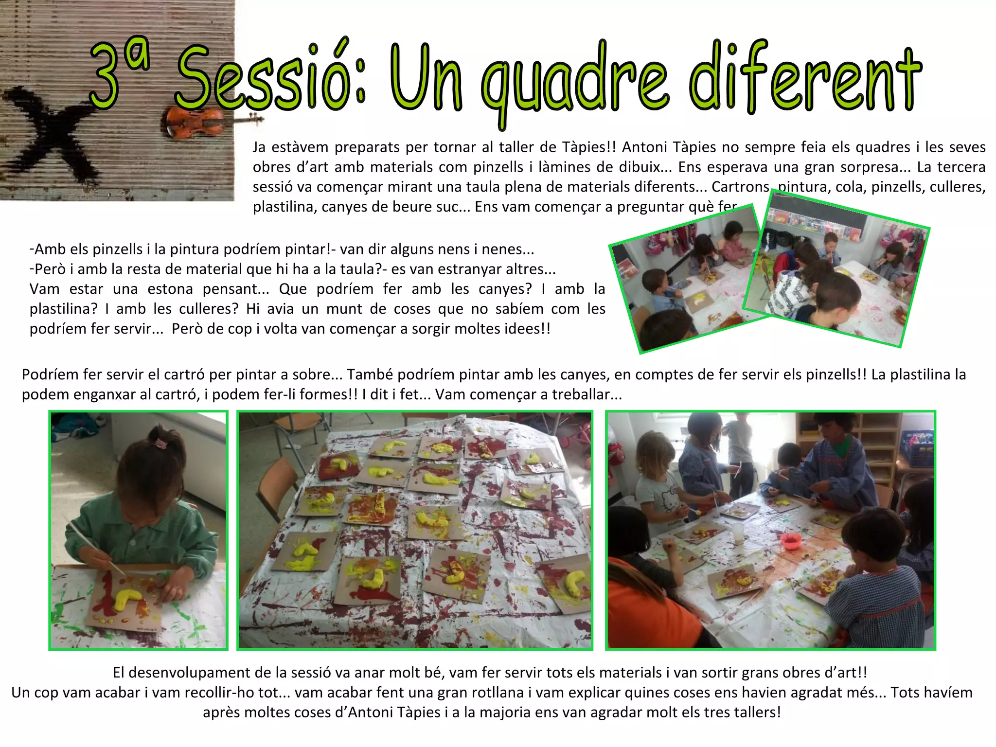 Ja estàvem preparats per tornar al taller de Tàpies!! Antoni Tàpies no sempre feia els quadres i les seves
                                    obres d’art amb materials com pinzells i làmines de dibuix... Ens esperava una gran sorpresa... La tercera
                                    sessió va començar mirant una taula plena de materials diferents... Cartrons, pintura, cola, pinzells, culleres,
                                    plastilina, canyes de beure suc... Ens vam començar a preguntar què fer...

  -Amb els pinzells i la pintura podríem pintar!- van dir alguns nens i nenes...
  -Però i amb la resta de material que hi ha a la taula?- es van estranyar altres...
  Vam estar una estona pensant... Que podríem fer amb les canyes? I amb la
  plastilina? I amb les culleres? Hi avia un munt de coses que no sabíem com les
  podríem fer servir... Però de cop i volta van començar a sorgir moltes idees!!

 Podríem fer servir el cartró per pintar a sobre... També podríem pintar amb les canyes, en comptes de fer servir els pinzells!! La plastilina la
 podem enganxar al cartró, i podem fer-li formes!! I dit i fet... Vam començar a treballar...




             El desenvolupament de la sessió va anar molt bé, vam fer servir tots els materials i van sortir grans obres d’art!!
Un cop vam acabar i vam recollir-ho tot... vam acabar fent una gran rotllana i vam explicar quines coses ens havien agradat més... Tots havíem
                           après moltes coses d’Antoni Tàpies i a la majoria ens van agradar molt els tres tallers!
 