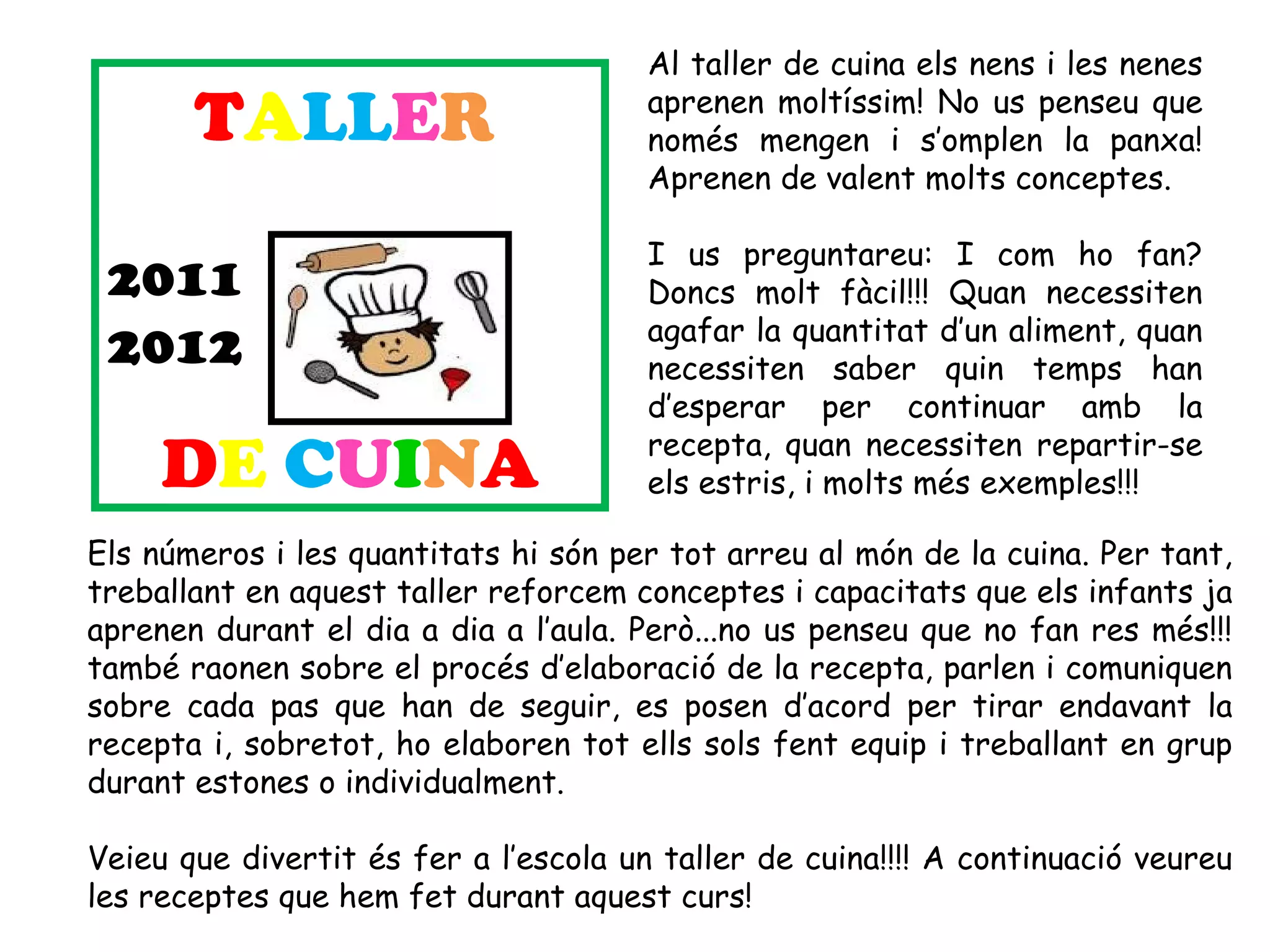 Al taller de cuina els nens i les nenes

       TALLER                          aprenen moltíssim! No us penseu que
                                       només mengen i s’omplen la panxa!
                                       Aprenen de valent molts conceptes.

                                       I us preguntareu: I com ho fan?
 2011                                  Doncs molt fàcil!!! Quan necessiten
                                       agafar la quantitat d’un aliment, quan
 2012                                  necessiten saber quin temps han
                                       d’esperar per continuar amb la
                                       recepta, quan necessiten repartir-se
     DE CUINA                          els estris, i molts més exemples!!! 

Els números i les quantitats hi són per tot arreu al món de la cuina. Per tant,
treballant en aquest taller reforcem conceptes i capacitats que els infants ja
aprenen durant el dia a dia a l’aula. Però...no us penseu que no fan res més!!!
també raonen sobre el procés d’elaboració de la recepta, parlen i comuniquen
sobre cada pas que han de seguir, es posen d’acord per tirar endavant la
recepta i, sobretot, ho elaboren tot ells sols fent equip i treballant en grup
durant estones o individualment.

Veieu que divertit és fer a l’escola un taller de cuina!!!! A continuació veureu
les receptes que hem fet durant aquest curs!
 