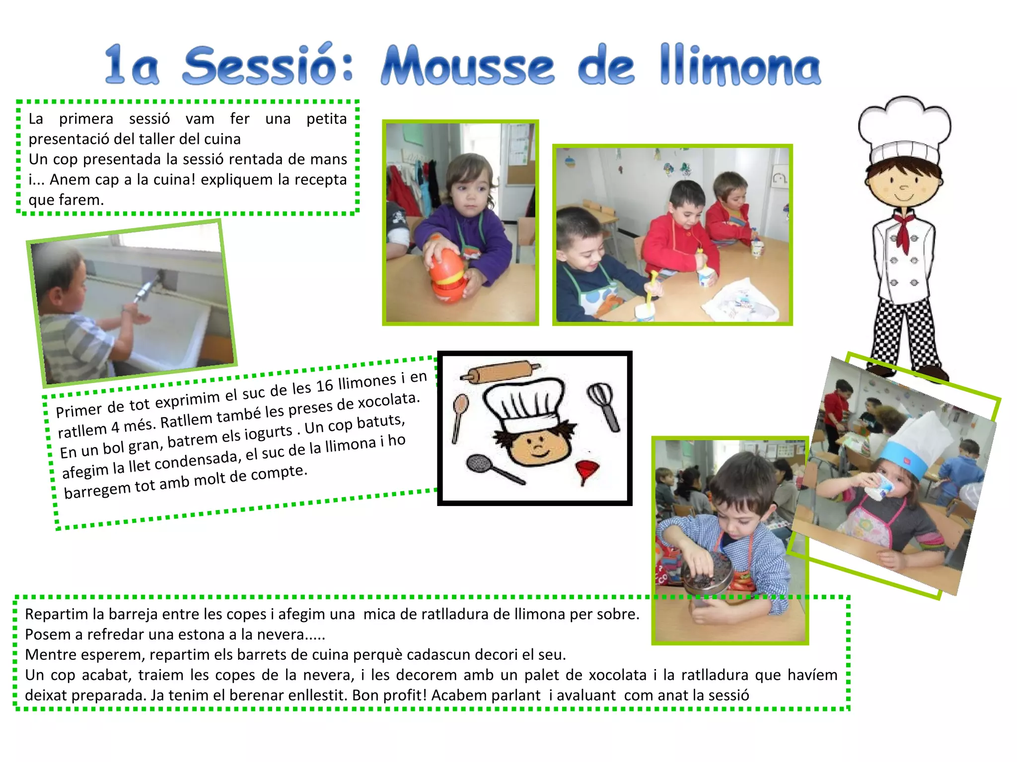 La primera sessió vam fer una petita
presentació del taller del cuina
Un cop presentada la sessió rentada de mans
i... Anem cap a la cuina! expliquem la recepta
que farem.




                                                            en
                                               6 llimones i
                                l suc de les 1
                  t exprimim e               ses de xocola
                                                           ta.
    Primer de to             també les pre op batuts,
                  s. Ratllem
    ratllem 4 mé              els iogurts . U
                                              nc
    En un bol g  ran, batrem                   llimona i ho
                    condensad  a, el suc de la
     afegim la llet     b molt de co
                                      mpte.
     barr egem tot am




Repartim la barreja entre les copes i afegim una mica de ratlladura de llimona per sobre.
Posem a refredar una estona a la nevera.....
Mentre esperem, repartim els barrets de cuina perquè cadascun decori el seu.
Un cop acabat, traiem les copes de la nevera, i les decorem amb un palet de xocolata i la ratlladura que havíem
deixat preparada. Ja tenim el berenar enllestit. Bon profit! Acabem parlant i avaluant com anat la sessió
 