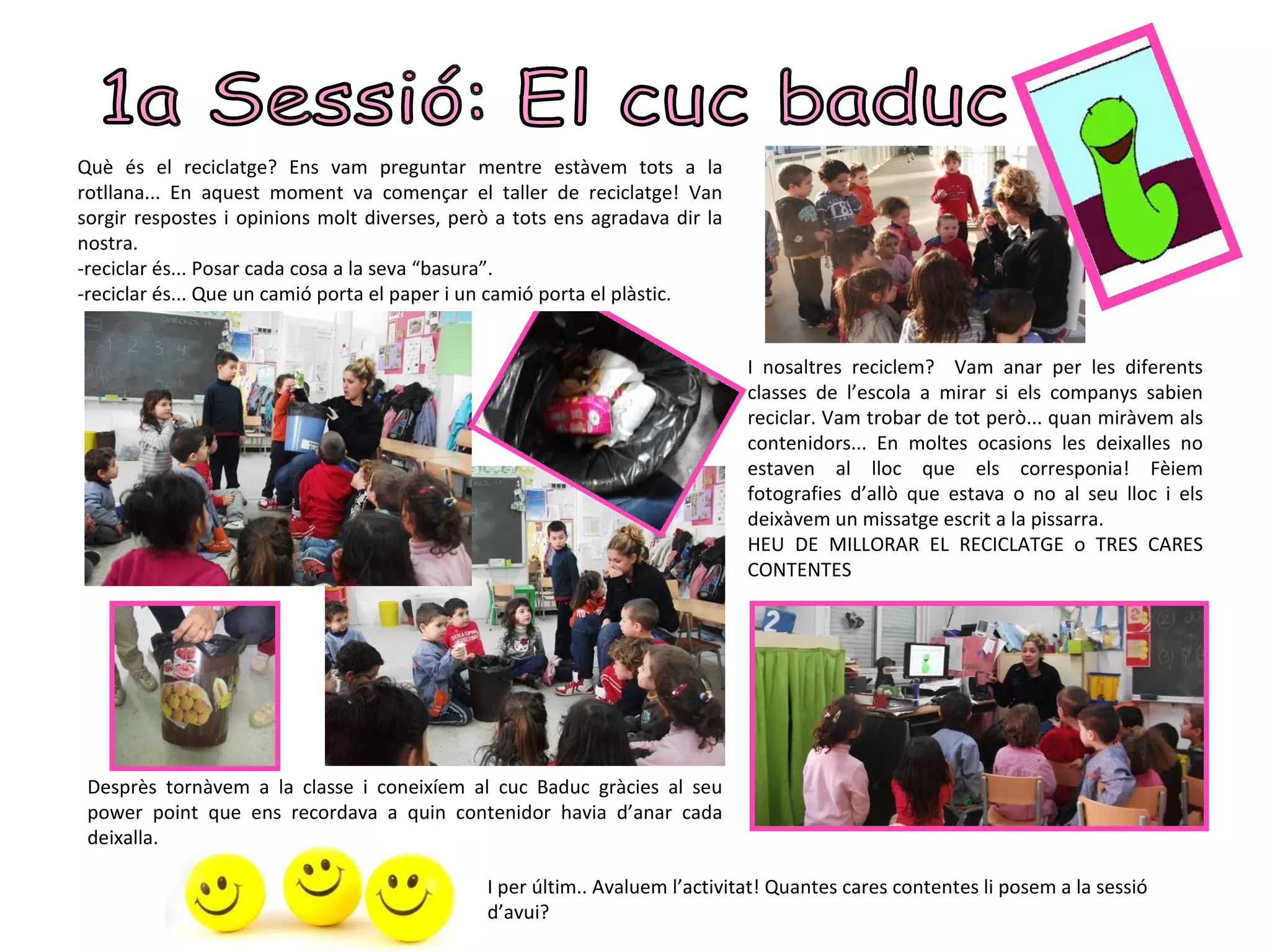 Què és el reciclatge? Ens vam preguntar mentre estàvem tots a la
rotllana... En aquest moment va començar el taller de reciclatge! Van
sorgir respostes i opinions molt diverses, però a tots ens agradava dir la
nostra.
-reciclar és... Posar cada cosa a la seva “basura”.
-reciclar és... Que un camió porta el paper i un camió porta el plàstic.


                                                                              I nosaltres reciclem? Vam anar per les diferents
                                                                              classes de l’escola a mirar si els companys sabien
                                                                              reciclar. Vam trobar de tot però... quan miràvem als
                                                                              contenidors... En moltes ocasions les deixalles no
                                                                              estaven al lloc que els corresponia! Fèiem
                                                                              fotografies d’allò que estava o no al seu lloc i els
                                                                              deixàvem un missatge escrit a la pissarra.
                                                                              HEU DE MILLORAR EL RECICLATGE o TRES CARES
                                                                              CONTENTES




 Desprès tornàvem a la classe i coneixíem al cuc Baduc gràcies al seu
 power point que ens recordava a quin contenidor havia d’anar cada
 deixalla.

                                               I per últim.. Avaluem l’activitat! Quantes cares contentes li posem a la sessió
                                               d’avui?
 