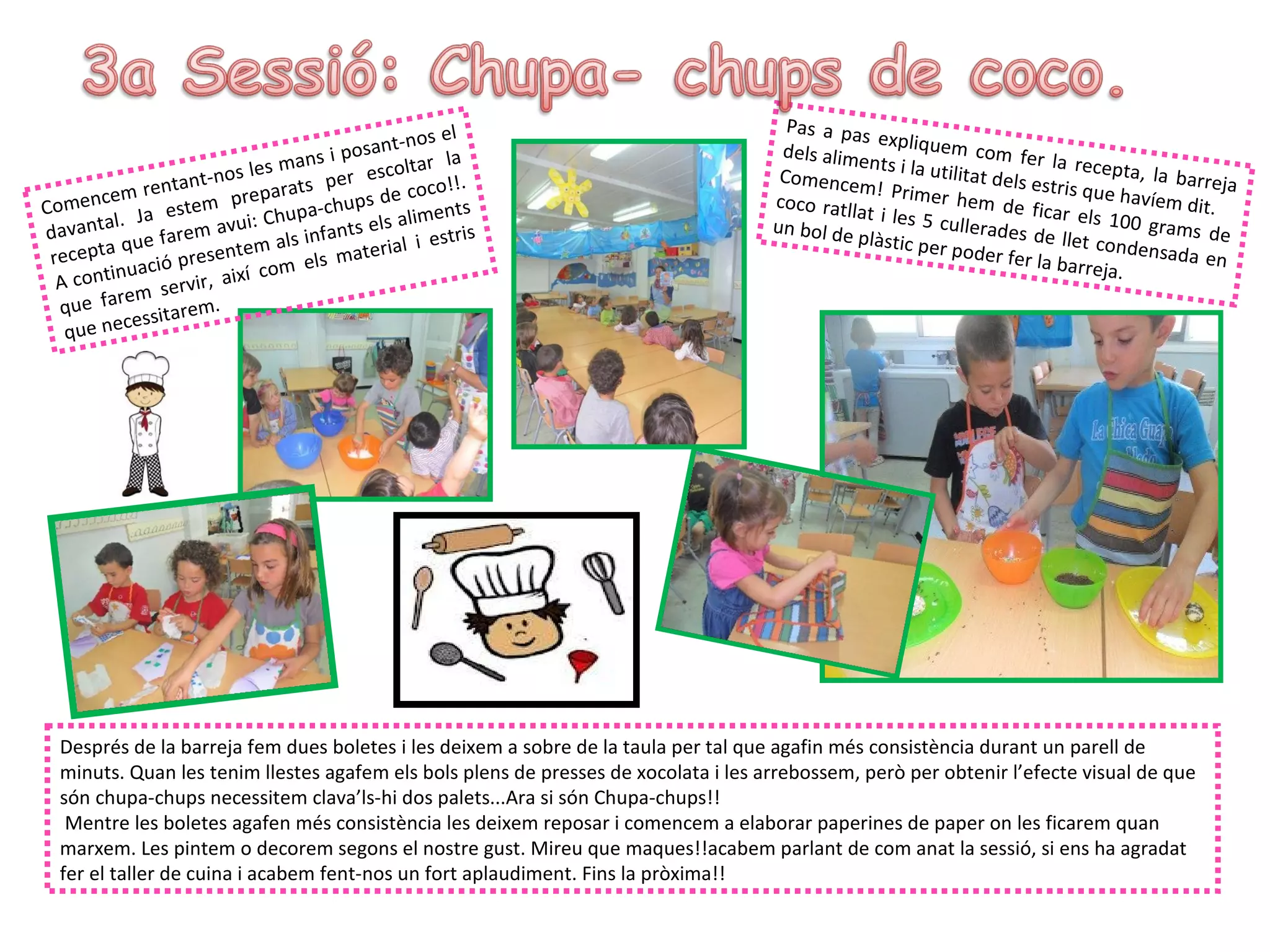 l                         Pas a pas
                                                     t-nos e                                       ex
                                                                                      dels alime pliquem com fer la
                                          s  i posan ar la
                               l e s ma n          scolt                                         nts i la util                  recepta, la
               re n tant-nos arats per e coco!!.                                      Comence
                                                                                                m! Prime
                                                                                                               itat dels e
                                                                                                                           stris que h      barreja
       cem                        p                  e
Comen                   m pre                 hups d                                 coco ratll            r h em d e                  avíem dit
         l.   Ja este vui: Chupa-c                    alimen
                                                              ts                                at i les 5               fic
                                                                                                           cullerades ar els 100 grams d
                                                                                                                                                 .
d avanta e farem a                         f ants els i estris                       un bol de                           de llet co                e
           qu                   m als in            ial                                         plàstic pe                          nd
 recepta ació presente m els mater                                                                         r poder fe
                                                                                                                        r la barreja ensada en
  A conti
          nu                  í co                                                                                                   .
                      vir, aix
          r e m se r .
  que fa ssitarem
   que n ece




  Després de la barreja fem dues boletes i les deixem a sobre de la taula per tal que agafin més consistència durant un parell de
  minuts. Quan les tenim llestes agafem els bols plens de presses de xocolata i les arrebossem, però per obtenir l’efecte visual de que
  són chupa-chups necessitem clava’ls-hi dos palets...Ara si són Chupa-chups!!
   Mentre les boletes agafen més consistència les deixem reposar i comencem a elaborar paperines de paper on les ficarem quan
  marxem. Les pintem o decorem segons el nostre gust. Mireu que maques!!acabem parlant de com anat la sessió, si ens ha agradat
  fer el taller de cuina i acabem fent-nos un fort aplaudiment. Fins la pròxima!!
 