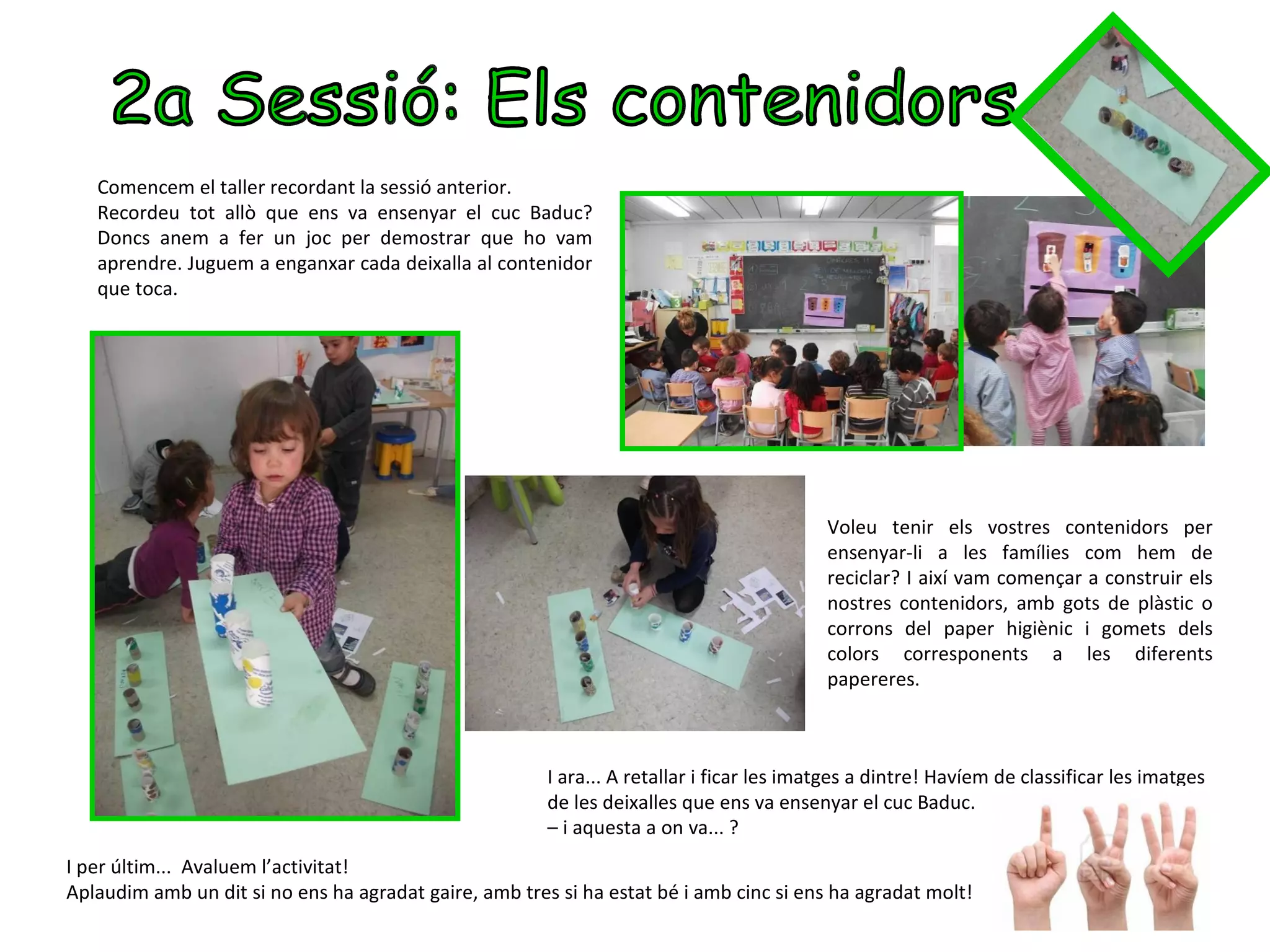 Comencem el taller recordant la sessió anterior.
   Recordeu tot allò que ens va ensenyar el cuc Baduc?
   Doncs anem a fer un joc per demostrar que ho vam
   aprendre. Juguem a enganxar cada deixalla al contenidor
   que toca.




                                                                                           Voleu tenir els vostres contenidors per
                                                                                           ensenyar-li a les famílies com hem de
                                                                                           reciclar? I així vam començar a construir els
                                                                                           nostres contenidors, amb gots de plàstic o
                                                                                           corrons del paper higiènic i gomets dels
                                                                                           colors corresponents a les diferents
                                                                                           papereres.



                                                        I ara... A retallar i ficar les imatges a dintre! Havíem de classificar les imatges
                                                        de les deixalles que ens va ensenyar el cuc Baduc.
                                                        – i aquesta a on va... ?
I per últim... Avaluem l’activitat!
Aplaudim amb un dit si no ens ha agradat gaire, amb tres si ha estat bé i amb cinc si ens ha agradat molt!
 
