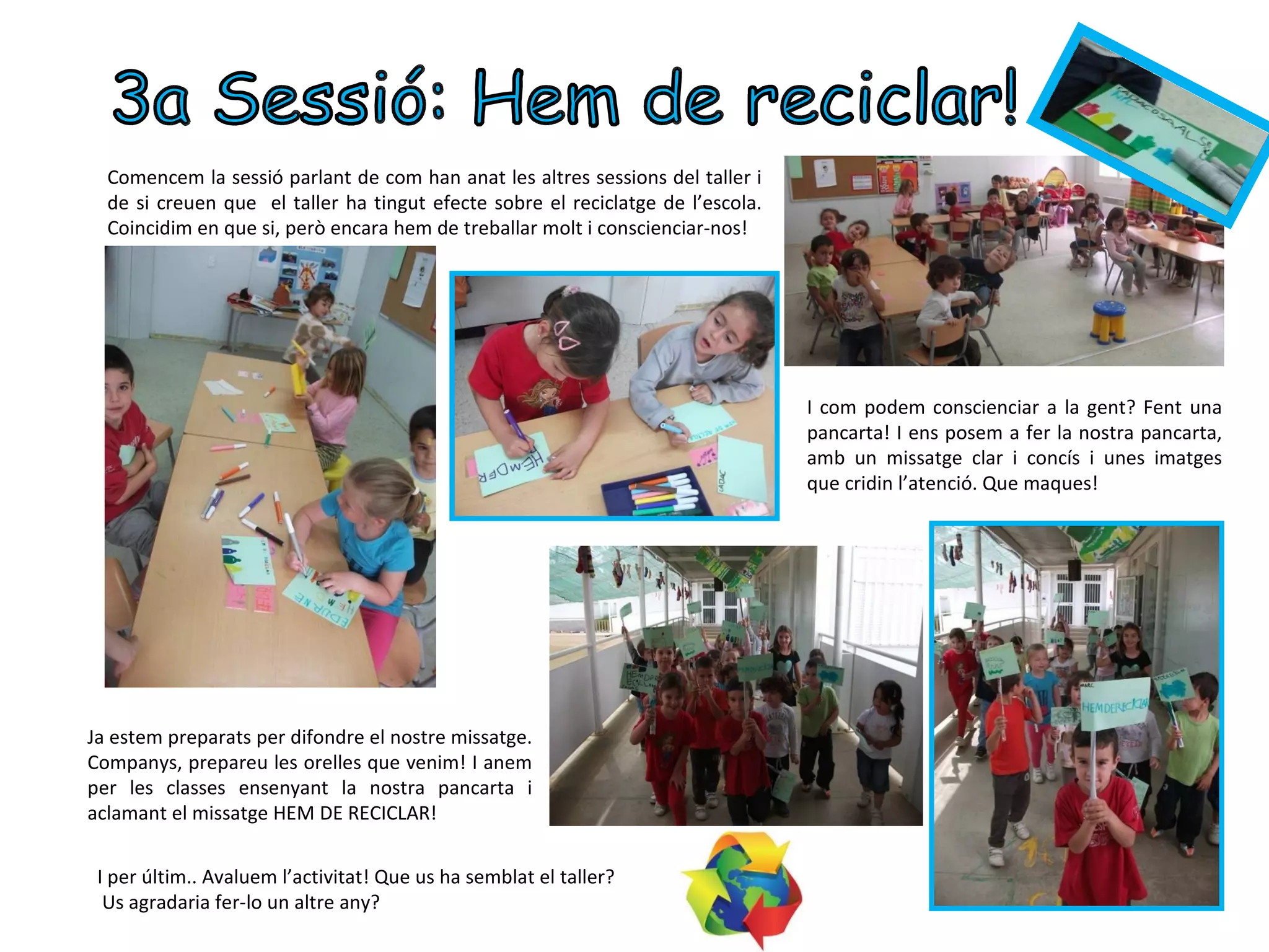 Comencem la sessió parlant de com han anat les altres sessions del taller i
  de si creuen que el taller ha tingut efecte sobre el reciclatge de l’escola.
  Coincidim en que si, però encara hem de treballar molt i conscienciar-nos!




                                                                                 I com podem conscienciar a la gent? Fent una
                                                                                 pancarta! I ens posem a fer la nostra pancarta,
                                                                                 amb un missatge clar i concís i unes imatges
                                                                                 que cridin l’atenció. Que maques!




Ja estem preparats per difondre el nostre missatge.
Companys, prepareu les orelles que venim! I anem
per les classes ensenyant la nostra pancarta i
aclamant el missatge HEM DE RECICLAR!


 I per últim.. Avaluem l’activitat! Que us ha semblat el taller?
  Us agradaria fer-lo un altre any?
 