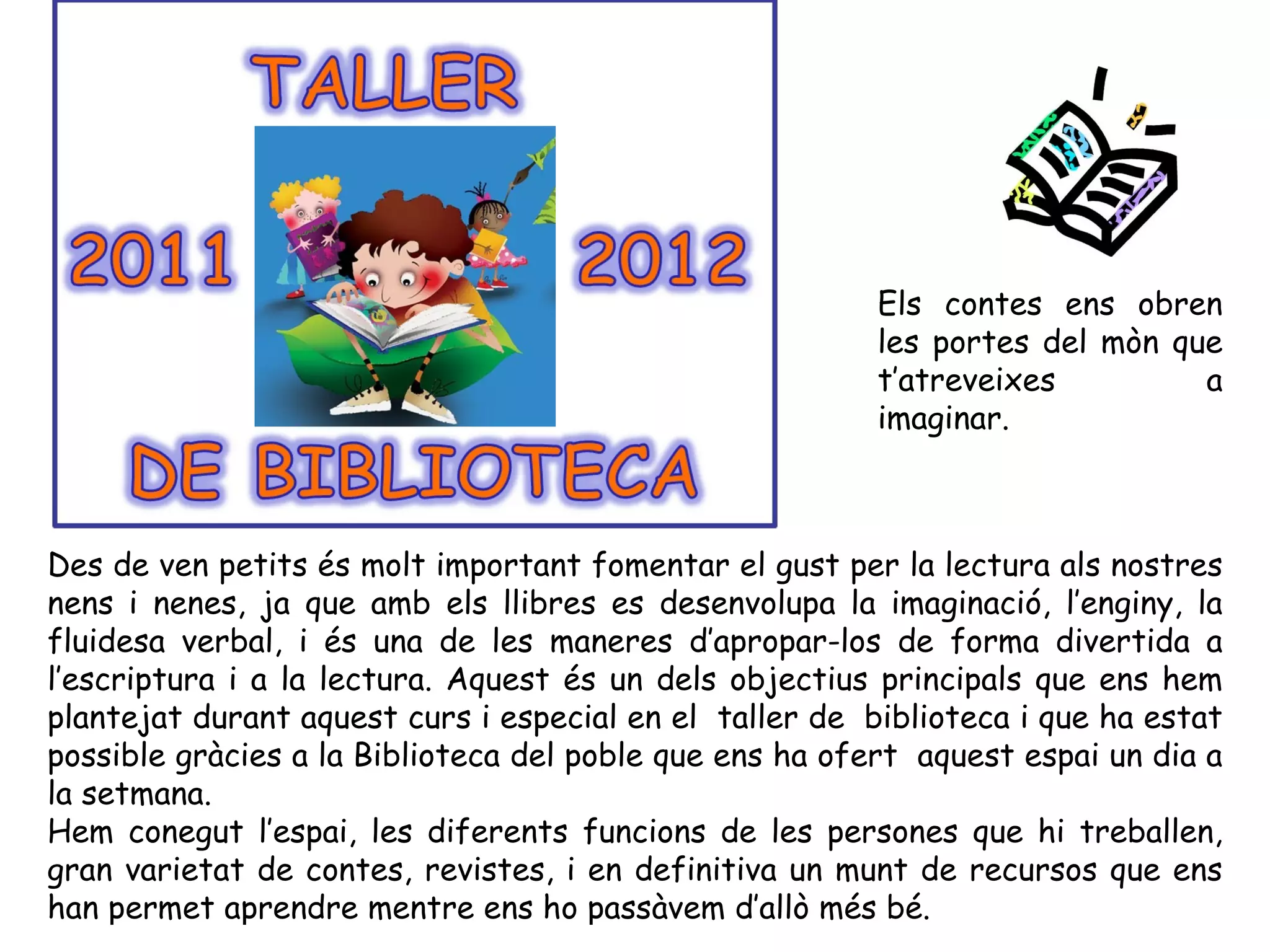 Els contes ens obren
                                                         les portes del mòn que
                                                         t’atreveixes         a
                                                         imaginar.



Des de ven petits és molt important fomentar el gust per la lectura als nostres
nens i nenes, ja que amb els llibres es desenvolupa la imaginació, l’enginy, la
fluidesa verbal, i és una de les maneres d’apropar-los de forma divertida a
l’escriptura i a la lectura. Aquest és un dels objectius principals que ens hem
plantejat durant aquest curs i especial en el taller de biblioteca i que ha estat
possible gràcies a la Biblioteca del poble que ens ha ofert aquest espai un dia a
la setmana.
Hem conegut l’espai, les diferents funcions de les persones que hi treballen,
gran varietat de contes, revistes, i en definitiva un munt de recursos que ens
han permet aprendre mentre ens ho passàvem d’allò més bé.
 