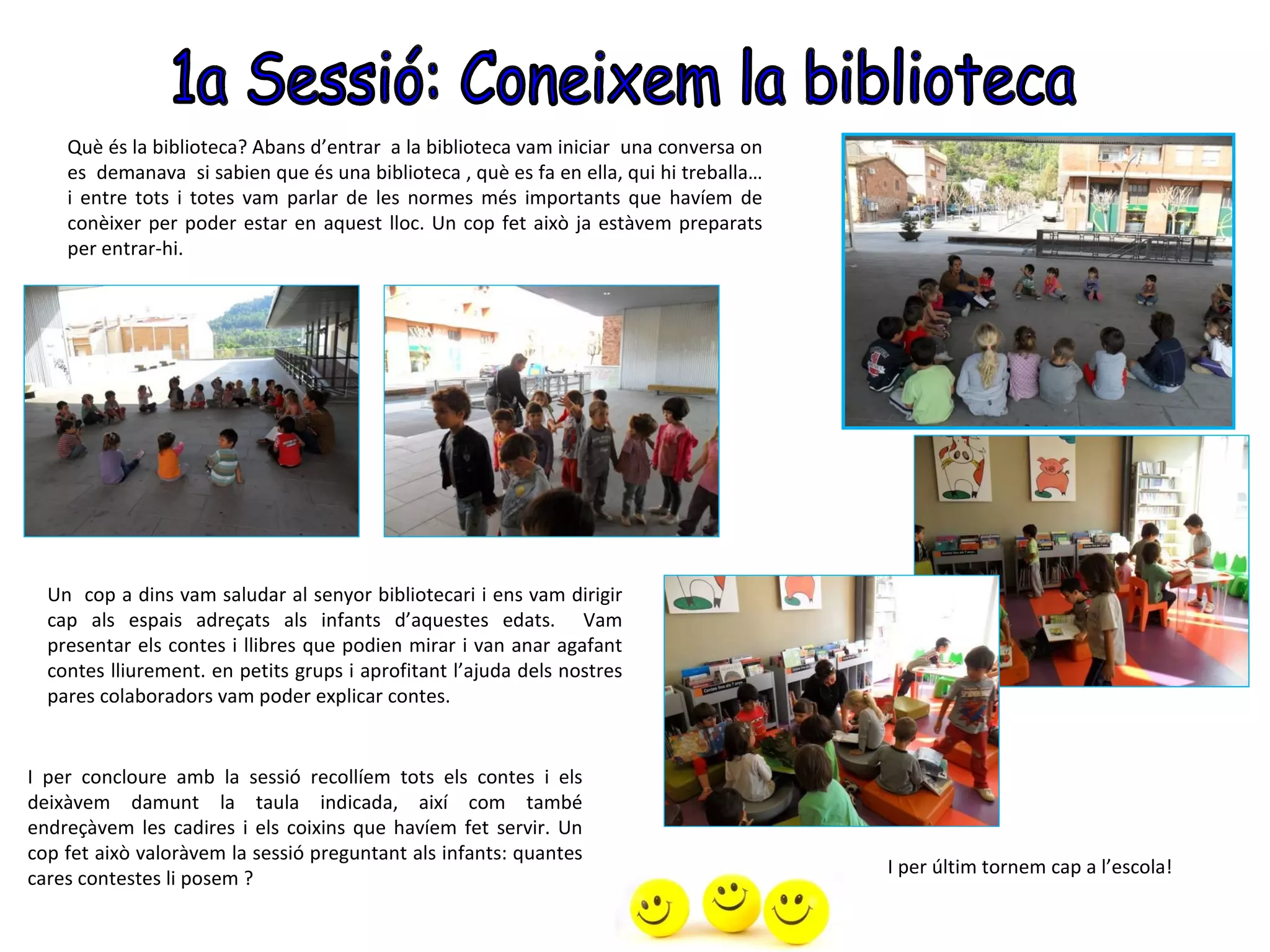 Què és la biblioteca? Abans d’entrar a la biblioteca vam iniciar una conversa on
    es demanava si sabien que és una biblioteca , què es fa en ella, qui hi treballa…
    i entre tots i totes vam parlar de les normes més importants que havíem de
    conèixer per poder estar en aquest lloc. Un cop fet això ja estàvem preparats
    per entrar-hi.




  Un cop a dins vam saludar al senyor bibliotecari i ens vam dirigir
  cap als espais adreçats als infants d’aquestes edats. Vam
  presentar els contes i llibres que podien mirar i van anar agafant
  contes lliurement. en petits grups i aprofitant l’ajuda dels nostres
  pares colaboradors vam poder explicar contes.


I per concloure amb la sessió recollíem tots els contes i els
deixàvem damunt la taula indicada, així com també
endreçàvem les cadires i els coixins que havíem fet servir. Un
cop fet això valoràvem la sessió preguntant als infants: quantes
                                                                                        I per últim tornem cap a l’escola!
cares contestes li posem ?
 