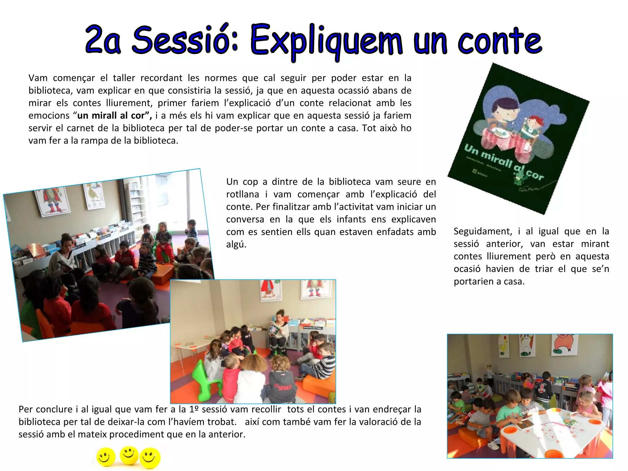 Vam començar el taller recordant les normes que cal seguir per poder estar en la
  biblioteca, vam explicar en que consistiria la sessió, ja que en aquesta ocassió abans de
  mirar els contes lliurement, primer fariem l’explicació d’un conte relacionat amb les
  emocions “un mirall al cor”, i a més els hi vam explicar que en aquesta sessió ja fariem
  servir el carnet de la biblioteca per tal de poder-se portar un conte a casa. Tot això ho
  vam fer a la rampa de la biblioteca.


                                                 Un cop a dintre de la biblioteca vam seure en
                                                 rotllana i vam començar amb l’explicació del
                                                 conte. Per finalitzar amb l’activitat vam iniciar un
                                                 conversa en la que els infants ens explicaven
                                                 com es sentien ells quan estaven enfadats amb          Seguidament, i al igual que en la
                                                 algú.                                                  sessió anterior, van estar mirant
                                                                                                        contes lliurement però en aquesta
                                                                                                        ocasió havien de triar el que se’n
                                                                                                        portarien a casa.




Per conclure i al igual que vam fer a la 1º sessió vam recollir tots el contes i van endreçar la
biblioteca per tal de deixar-la com l’havíem trobat. així com també vam fer la valoració de la
sessió amb el mateix procediment que en la anterior.
 