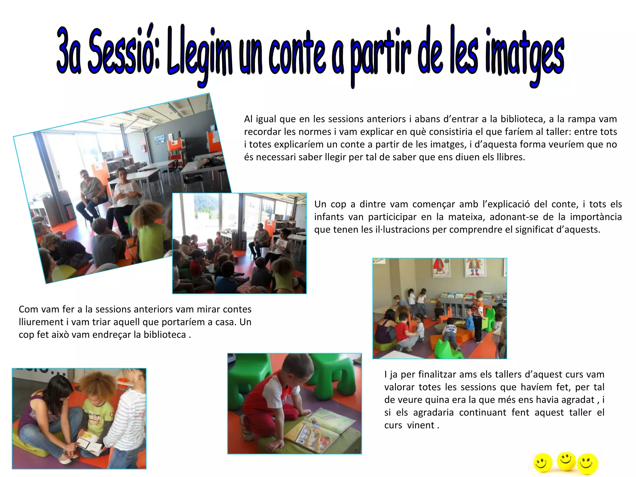 Al igual que en les sessions anteriors i abans d’entrar a la biblioteca, a la rampa vam
                                                    recordar les normes i vam explicar en què consistiria el que faríem al taller: entre tots
                                                    i totes explicaríem un conte a partir de les imatges, i d’aquesta forma veuríem que no
                                                    és necessari saber llegir per tal de saber que ens diuen els llibres.



                                                                    Un cop a dintre vam començar amb l’explicació del conte, i tots els
                                                                    infants van particicipar en la mateixa, adonant-se de la importància
                                                                    que tenen les il·lustracions per comprendre el significat d’aquests.




Com vam fer a la sessions anteriors vam mirar contes
lliurement i vam triar aquell que portaríem a casa. Un
cop fet això vam endreçar la biblioteca .


                                                                                     I ja per finalitzar ams els tallers d’aquest curs vam
                                                                                     valorar totes les sessions que havíem fet, per tal
                                                                                     de veure quina era la que més ens havia agradat , i
                                                                                     si els agradaria continuant fent aquest taller el
                                                                                     curs vinent .
 