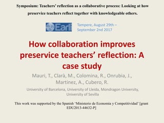 How collaboration improves
preservice teachers’ reflection: A
case study
Mauri, T., Clarà, M., Colomina, R., Onrubia, J.,
Martinez, A., Cubero, R.
Tampere, August 29th –
September 2nd 2017
Symposium: Teachers’ reflection as a collaborative process: Looking at how
preservice teachers reflect together with knowledgeable others.
This work was supported by the Spanish ‘Ministerio de Economia y Competitividad’ [grant
EDU2013-44632-P]
University of Barcelona, University of Lleida, Mondragon University,
University of Sevilla
 