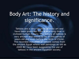 Body Art: The history and
      significance.
    Tattoos are a very old form of body art and
   have been practiced from a very long time in
 civilized human history. The history of tattoos is
  very ancient and seems to be of thousands of
   years old and even before the birth of Christ.
  The recorded indication of tattoos comes from
 the ancient Egypt where wall paintings as old as
     2000 BC have been suggesting the use of
       tattoos in the ancient Egyptian society.
 