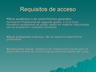 Requisitos de acceso
Nivel académico o de conocimientos generales:
Formación Profesional de segundo grado, C.O.U.Ciclo
formativo profesional de grado medio en materia relacionada
con la ocupación o estudios similares.


Nivel profesional o técnico: No se requiere experiencia
profesional.


Condiciones  físicas: Ausencia de limitaciones físicas para el
desarrollo normal de la actividad profesional objeto del curso.
 