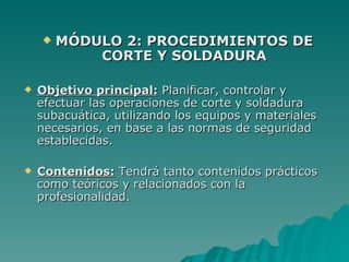    MÓDULO 2: PROCEDIMIENTOS DE
            CORTE Y SOLDADURA

   Objetivo principal: Planificar, controlar y
    efectuar las operaciones de corte y soldadura
    subacuática, utilizando los equipos y materiales
    necesarios, en base a las normas de seguridad
    establecidas.

   Contenidos: Tendrá tanto contenidos prácticos
    como teóricos y relacionados con la
    profesionalidad.
 