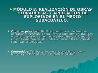    MÓDULO 3: REALIZACIÓN DE OBRAS
         HIDRÁULICAS Y APLICACIÓN DE
           EXPLOSIVOS EN EL MEDIO
                SUBACUÁTICO.

   Objetivo principal: Planificar, controlar y efectuar las
    operaciones necesarias para llevar a cabo obras hidráulicas
    y aplicar explosivos en el medio subacuático, utilizando los
    equipos y materiales adecuados, en base a las normas de
    seguridad establecidas.


   Contenidos: Tendrá tanto contenidos prácticos como
    teóricos y relacionados con la profesionalidad
 