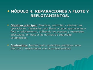    MÓDULO 4: REPARACIONES A FLOTE Y
           REFLOTAMIENTOS.

   Objetivo principal: Planificar, controlar y efectuar las
    operaciones necesarias para llevar a cabo reparaciones a
    flote y reflotamiento, utilizando los equipos y materiales
    adecuados, en base a las normas de seguridad
    establecidas.

   Contenidos: Tendrá tanto contenidos prácticos como
    teóricos y relacionados con la profesionalidad
 
