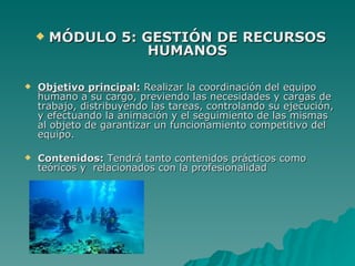    MÓDULO 5: GESTIÓN DE RECURSOS
                   HUMANOS

   Objetivo principal: Realizar la coordinación del equipo
    humano a su cargo, previendo las necesidades y cargas de
    trabajo, distribuyendo las tareas, controlando su ejecución,
    y efectuando la animación y el seguimiento de las mismas
    al objeto de garantizar un funcionamiento competitivo del
    equipo.

   Contenidos: Tendrá tanto contenidos prácticos como
    teóricos y relacionados con la profesionalidad
 