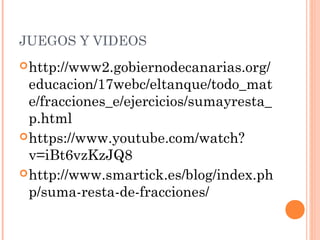 JUEGOS Y VIDEOS
http://www2.gobiernodecanarias.org/
educacion/17webc/eltanque/todo_mat
e/fracciones_e/ejercicios/sumayresta_
p.html
https://www.youtube.com/watch?
v=iBt6vzKzJQ8
http://www.smartick.es/blog/index.ph
p/suma-resta-de-fracciones/
 