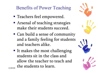 Benefits of Power Teaching Teachers feel empowered. Arsenal of teaching strategies make their students succeed. Can build a sense of community and a family feeling for students and teachers alike.  It makes the most challenging students sit in the class and allow the teacher to teach and the students to learn. 
