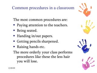 Common procedures in a classroom The most common procedures are: Paying attention to the teachers. Being seated. Handing in/out papers. Getting pencils sharpened. Raising hands etc. The more orderly your class performs procedures like these the less hair you will lose.  