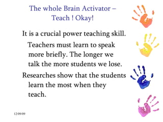 The whole Brain Activator – Teach ! Okay! It is a crucial power teaching skill. Teachers must learn to speak more briefly. The longer we talk the more students we lose. Researches show that the students learn the most when they teach.  