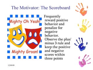The Motivator: The Scoreboard   Frequently reward positive behavior and penalize for  negative behavior. Observe the plus/minus 3 rule and keep the positive and negative scores within three points  