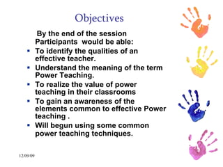 Objectives By the end of the session Participants  would be able:  To identify the qualities of an effective teacher.  Understand the meaning of the term Power Teaching. To realize the value of power teaching in their classrooms To gain an awareness of the elements common to effective Power teaching .  Will begun using some common power teaching techniques.   
