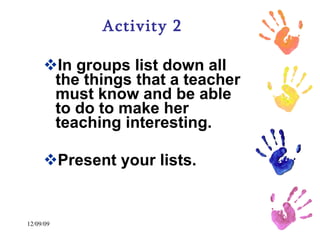 Activity 2 In groups list down all the things that a teacher must know and be able to do to make her teaching interesting.  Present your lists.   