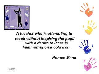 A teacher who is attempting to  teach without inspiring the pupil with a desire to learn is hammering on a cold iron. Horace Mann 