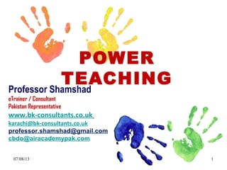 POWER
TEACHING
Professor Shamshad
eTrainer / Consultant
Pakistan Representative

professor.shamshad@gmail.com
karachi@bk-consultants.co.uk

www.bk-consultants.co.uk
SKYPE professor.shamshad

+92 313 860 7090
11/09/13

1

 
