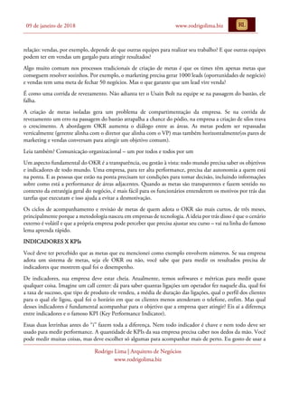 09 de janeiro de 2018 www.rodrigolima.biz
Rodrigo Lima | Arquiteto de Negócios
www.rodrigolima.biz
relação: vendas, por exemplo, depende de que outras equipes para realizar seu trabalho? E que outras equipes
podem ter em vendas um gargalo para atingir resultados?
Algo muito comum nos processos tradicionais de criação de metas é que os times têm apenas metas que
conseguem resolver sozinhos. Por exemplo, o marketing precisa gerar 1000 leads (oportunidades de negócio)
e vendas tem uma meta de fechar 50 negócios. Mas o que garante que um lead vire venda?
É como uma corrida de revezamento. Não adianta ter o Usain Bolt na equipe se na passagem do bastão, ele
falha.
A criação de metas isoladas gera um problema de compartimentação da empresa. Se na corrida de
revezamento um erro na passagem do bastão atrapalha a chance do pódio, na empresa a criação de silos trava
o crescimento. A abordagem OKR aumenta o diálogo entre as áreas. As metas podem ser repassadas
verticalmente (gerente alinha com o diretor que alinha com o VP) mas também horizontalmente(os pares de
marketing e vendas conversam para atingir um objetivo comum).
Leia também? Comunicação organizacional – um por todos e todos por um
Um aspecto fundamental do OKR é a transparência, ou gestão à vista: todo mundo precisa saber os objetivos
e indicadores de todo mundo. Uma empresa, para ter alta performance, precisa dar autonomia a quem está
na ponta. E as pessoas que estão na ponta precisam ter condições para tomar decisão, incluindo informações
sobre como está a performance de áreas adjacentes. Quando as metas são transparentes e fazem sentido no
contexto da estratégia geral do negócio, é mais fácil para os funcionários entenderem os motivos por trás das
tarefas que executam e isso ajuda a evitar a desmotivação.
Os ciclos de acompanhamento e revisão de metas de quem adota o OKR são mais curtos, de três meses,
principalmente porque a metodologia nasceu em empresas de tecnologia. A ideia por trás disso é que o cenário
externo é volátil e que a própria empresa pode perceber que precisa ajustar seu curso – vai na linha do famoso
lema aprenda rápido.
INDICADORES X KPIs
Você deve ter percebido que as metas que eu mencionei como exemplo envolvem números. Se sua empresa
adota um sistema de metas, seja ele OKR ou não, você sabe que para medir os resultados precisa de
indicadores que mostrem qual foi o desempenho.
De indicadores, sua empresa deve estar cheia. Atualmente, temos softwares e métricas para medir quase
qualquer coisa. Imagine um call center: dá para saber quantas ligações um operador fez naquele dia, qual foi
a taxa de sucesso, que tipo de produto ele vendeu, a média de duração das ligações, qual o perfil dos clientes
para o qual ele ligou, qual foi o horário em que os clientes menos atenderam o telefone, enfim. Mas qual
desses indicadores é fundamental acompanhar para o objetivo que a empresa quer atingir? Eis aí a diferença
entre indicadores e o famoso KPI (Key Performance Indicator).
Essas duas letrinhas antes do “i” fazem toda a diferença. Nem todo indicador é chave e nem todo deve ser
usado para medir performance. A quantidade de KPIs da sua empresa precisa caber nos dedos da mão. Você
pode medir muitas coisas, mas deve escolher só algumas para acompanhar mais de perto. Eu gosto de usar a
 