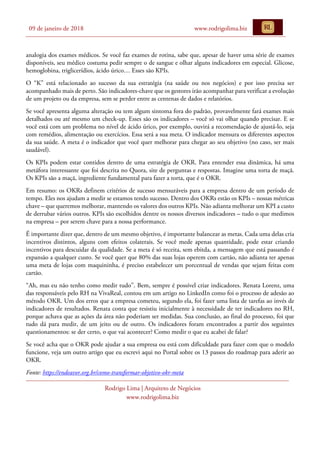 09 de janeiro de 2018 www.rodrigolima.biz
Rodrigo Lima | Arquiteto de Negócios
www.rodrigolima.biz
analogia dos exames médicos. Se você faz exames de rotina, sabe que, apesar de haver uma série de exames
disponíveis, seu médico costuma pedir sempre o de sangue e olhar alguns indicadores em especial. Glicose,
hemoglobina, triglicerídios, ácido úrico… Esses são KPIs.
O “K” está relacionado ao sucesso da sua estratégia (na saúde ou nos negócios) e por isso precisa ser
acompanhado mais de perto. São indicadores-chave que os gestores irão acompanhar para verificar a evolução
de um projeto ou da empresa, sem se perder entre as centenas de dados e relatórios.
Se você apresenta alguma alteração ou tem algum sintoma fora do padrão, provavelmente fará exames mais
detalhados ou até mesmo um check-up. Esses são os indicadores – você só vai olhar quando precisar. E se
você está com um problema no nível de ácido úrico, por exemplo, ouvirá a recomendação de ajustá-lo, seja
com remédios, alimentação ou exercícios. Essa será a sua meta. O indicador mensura os diferentes aspectos
da sua saúde. A meta é o indicador que você quer melhorar para chegar ao seu objetivo (no caso, ser mais
saudável).
Os KPIs podem estar contidos dentro de uma estratégia de OKR. Para entender essa dinâmica, há uma
metáfora interessante que foi descrita no Quora, site de perguntas e respostas. Imagine uma torta de maçã.
Os KPIs são a maçã, ingrediente fundamental para fazer a torta, que é o OKR.
Em resumo: os OKRs definem critérios de sucesso mensuráveis para a empresa dentro de um período de
tempo. Eles nos ajudam a medir se estamos tendo sucesso. Dentro dos OKRs estão os KPIs – nossas métricas
chave – que queremos melhorar, mantendo os valores dos outros KPIs. Não adianta melhorar um KPI a custo
de derrubar vários outros. KPIs são escolhidos dentre os nossos diversos indicadores – tudo o que medimos
na empresa – por serem chave para a nossa performance.
É importante dizer que, dentro de um mesmo objetivo, é importante balancear as metas. Cada uma delas cria
incentivos distintos, alguns com efeitos colaterais. Se você mede apenas quantidade, pode estar criando
incentivos para descuidar da qualidade. Se a meta é só receita, sem ebitda, a mensagem que está passando é
expansão a qualquer custo. Se você quer que 80% das suas lojas operem com cartão, não adianta ter apenas
uma meta de lojas com maquininha, é preciso estabelecer um porcentual de vendas que sejam feitas com
cartão.
“Ah, mas eu não tenho como medir tudo”. Bem, sempre é possível criar indicadores. Renata Lorenz, uma
das responsáveis pelo RH na VivaReal, contou em um artigo no LinkedIn como foi o processo de adesão ao
método OKR. Um dos erros que a empresa cometeu, segundo ela, foi fazer uma lista de tarefas ao invés de
indicadores de resultados. Renata conta que resistiu inicialmente à necessidade de ter indicadores no RH,
porque achava que as ações da área não poderiam ser medidas. Sua conclusão, ao final do processo, foi que
tudo dá para medir, de um jeito ou de outro. Os indicadores foram encontrados a partir dos seguintes
questionamentos: se der certo, o que vai acontecer? Como medir o que eu acabei de falar?
Se você acha que o OKR pode ajudar a sua empresa ou está com dificuldade para fazer com que o modelo
funcione, veja um outro artigo que eu escrevi aqui no Portal sobre os 13 passos do roadmap para aderir ao
OKR.
Fonte: https://endeavor.org.br/como-transformar-objetivo-okr-meta
 