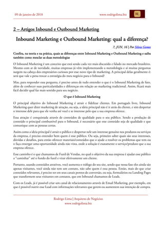 09 de janeiro de 2018 www.rodrigolima.biz
Rodrigo Lima | Arquiteto de Negócios
www.rodrigolima.biz
2 – Artigos Inbound e Outbound Marketing
Inbound Marketing e Outbound Marketing: qual a diferença?
7, JUN, 16 | Por Silvia Gomes
Confira, na teoria e na prática, quais as diferenças entre Inbound Marketing e Outbound Marketing e saiba
também como mesclar as duas metodologias
O Inbound Marketing é um conceito que está sendo cada vez mais discutido e falado no mercado brasileiro.
Mesmo com ar de novidade, muitas empresas já vêm implementando a metodologia e aí muitas perguntas
surgem na cabeça dos empresários curiosos por esse novo tipo de marketing. A principal delas geralmente é:
será que vale a pena trocar a estratégia do meu negócio para o Inbound?
Mas, para responder essa pergunta, é preciso antes de tudo entender o que é o Inbound Marketing de fato,
além de conhecer suas particularidades e diferenças em relação ao marketing tradicional. Assim, ficará mais
fácil decidir qual faz mais sentido para seu negócio.
O que é Inbound Marketing
O principal objetivo do Inbound Marketing é atrair e fidelizar clientes. Em português livre, Inbound
Marketing quer dizer marketing de atração, ou seja, a ideia principal não é ir atrás do cliente, e sim despertar
o interesse dele para que ele venha até você e se interesse pelo que a sua empresa oferece.
Essa atração é conquistada através de conteúdos de qualidade para o seu público. Sendo a produção de
conteúdo o principal combustível para o Inbound, é necessário que esse conteúdo seja de qualidade e que
comunique com as pessoas certas.
Assim como a ideia principal é atrair o público e despertar nele um interesse genuíno nos produtos ou serviços
da empresa, é preciso entender bem quem é esse público. Ou seja, primeiro saber quais são seus interesses,
dúvidas e desafios, para então oferecer materiais/conteúdos que o ajude a resolver os problemas que tem ou
o faça enxergar uma oportunidade ainda não vista, onde a solução é exatamente o serviço/produto que a sua
empresa oferece.
Esse caminho é o que chamamos de Funil de Vendas, no qual o objetivo da sua empresa é ajudar esse público
a “caminhar” até o fundo do funil e virar efetivamente um cliente.
Portanto, usando conteúdos atrativos, você aumenta o tráfego do seu site, sendo que nessa fase eles ainda são
apenas visitantes, você ainda não tem um contato, não sabe quem é essa pessoa. Então, mais do que criar
conteúdos relevantes, é preciso ter em seus canais pontos de conversão, ou seja, formulários ou Landing Pages
que transformem seus visitantes em contatos, que em Inbound chamamos de Leads.
Com os Leads, já é possível criar um canal de relacionamento através de Email Marketing, por exemplo, em
que é possível nutrir esse Lead com informações relevantes que gerem ou aumentem sua intenção de compra.
 