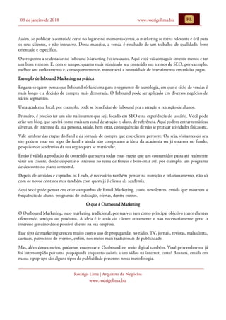 09 de janeiro de 2018 www.rodrigolima.biz
Rodrigo Lima | Arquiteto de Negócios
www.rodrigolima.biz
Assim, ao publicar o conteúdo certo no lugar e no momento certos, o marketing se torna relevante e útil para
os seus clientes, e não intrusivo. Dessa maneira, a venda é resultado de um trabalho de qualidade, bem
orientado e específico.
Outro ponto a se destacar no Inbound Marketing é o seu custo. Aqui você vai conseguir investir menos e ter
um bom retorno. E, com o tempo, quanto mais otimizado seu conteúdo em termos de SEO, por exemplo,
melhor seu rankeamento e, consequentemente, menor será a necessidade de investimento em mídias pagas.
Exemplo de Inbound Marketing na prática
Engana-se quem pensa que Inbound só funciona para o segmento de tecnologia, em que o ciclo de vendas é
mais longo e a decisão de compra mais demorada. O Inbound pode ser aplicado em diversos negócios de
vários segmentos.
Uma academia local, por exemplo, pode se beneficiar do Inbound pra a atração e retenção de alunos.
Primeiro, é preciso ter um site na internet que seja focado em SEO e na experiência do usuário. Você pode
criar um blog, que servirá como mais um canal de atração e, claro, de referência. Aqui podem entrar temáticas
diversas, de interesse da sua persona, saúde, bem estar, consequências de não se praticar atividades físicas etc.
Vale lembrar das etapas do funil e da jornada de compra que esse cliente percorre. Ou seja, visitantes do seu
site podem estar no topo do funil e ainda não compraram a ideia da academia ou já estarem no fundo,
pesquisando academias da sua região para se matricular.
Então é válida a produção de conteúdo que supra todas essas etapas que um consumidor passa até realmente
virar seu cliente, desde despertar o interesse no tema de fitness e bem-estar até, por exemplo, um programa
de desconto no plano semestral.
Depois de atraídos e captados os Leads, é necessário também pensar na nutrição e relacionamento, não só
com os novos contatos mas também com quem já é cliente da academia.
Aqui você pode pensar em criar campanhas de Email Marketing, como newsletters, emails que mostrem a
frequência do aluno, programas de indicação, ofertas, dentre outros.
O que é Outbound Marketing
O Outbound Marketing, ou o marketing tradicional, por sua vez tem como principal objetivo trazer clientes
oferecendo serviços ou produtos. A ideia é ir atrás do cliente ativamente e não necessariamente gerar o
interesse genuíno desse possível cliente na sua empresa.
Esse tipo de marketing cresceu muito com o uso de propagandas no rádio, TV, jornais, revistas, mala direta,
cartazes, patrocínio de eventos, enfim, nos meios mais tradicionais de publicidade.
Mas, além desses meios, podemos encontrar o Outbound no meio digital também. Você provavelmente já
foi interrompido por uma propaganda enquanto assistia a um vídeo na internet, certo? Banners, emails em
massa e pop-ups são alguns tipos de publicidade presentes nessa metodologia.
 