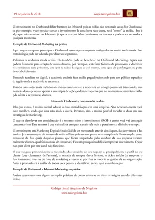 09 de janeiro de 2018 www.rodrigolima.biz
Rodrigo Lima | Arquiteto de Negócios
www.rodrigolima.biz
O investimento no Outbound difere bastante do Inbound pois as mídias são bem mais caras. No Outbound,
se, por exemplo, você precisar cortar o investimento de uma hora para outra, você “some” da mídia. Isso é
algo que não acontece no Inbound, já que seus conteúdos continuam na internet e podem ser acessados a
qualquer momento.
Exemplo de Outbound Marketing na prática
Aqui, engana-se quem pensa que o Outbound serve só para empresas antiquadas ou muito tradicionais. Essa
metodologia pode ser adotada por diversos segmentos.
Voltemos à academia citada acima. Ela também pode se beneficiar do Outbound Marketing. Ações que
podem funcionar para atração de novos clientes, por exemplo, seria fazer folhetos de promoções e distribuir
nos comércios mais próximos, um spot na rádio da região e, até mesmo, uma ação de panfletagem na porta
do estabelecimento.
Pensando também no digital, a academia poderia fazer mídia paga direcionando para um público específico
da região onde a academia se encontra.
Usando essas ações mais tradicionais não necessariamente a academia vai atingir quem está interessado, mas
no meio dessas pessoas expostas a esses tipos de ações podem ter aquelas que no momento se sentirão atraídas
pela oferta e se tornarão clientes.
Inbound e Outbound: como mesclar os dois
Pelo que vimos, é muito normal adotar as duas metodologias em uma empresa. Não necessariamente você
deve escolher, sendo que uma não anula a outra. Portanto, sim, é muito possível mesclar as duas em suas
estratégias de marketing.
O que se deve levar em consideração é o retorno sobre o investimento (ROI) e como você vai conseguir
comprovar isso. Esse retorno é que vai te dizer em quais canais vale mais a pena investir dinheiro e tempo.
O investimento em Marketing Digital é mais fácil de ser mensurado através dos cliques, das conversões e das
vendas. Já a mensuração do retorno da mídia offline pode ser um pouco mais complicada. Por exemplo, como
mensurar de fato quais daquelas pessoas que foram impactadas pelo outdoor da sua empresa viraram
realmente clientes, qual foi essa taxa de conversão? Fica um pouquinho difícil comprovar esse número. O que
não quer dizer que esse canal não funcione.
O que vai guiar principalmente a mescla dos dois modelos no seu negócio é, principalmente o perfil do seu
cliente (que chamamos de Persona), a jornada de compra desta Persona, o ticket médio da empresa, o
funcionamento interno do time de marketing e vendas e, por fim, o modelo de gestão da sua organização.
Antes é preciso fazer a análise de todos esses pontos e identificar, então, qual caminho seguir.
Exemplo de Outbound + Inbound Marketing na prática
Abaixo apresentaremos alguns exemplos práticos de como misturar as duas estratégias usando diferentes
meios.
 