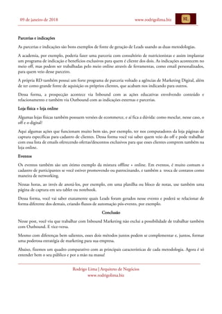 09 de janeiro de 2018 www.rodrigolima.biz
Rodrigo Lima | Arquiteto de Negócios
www.rodrigolima.biz
Parcerias e indicações
As parcerias e indicações são bons exemplos de fonte de geração de Leads usando as duas metodologias.
A academia, por exemplo, poderia fazer uma parceria com consultório de nutricionistas e assim implantar
um programa de indicação e benefícios exclusivos para quem é cliente dos dois. As indicações acontecem no
meio off, mas podem ser trabalhadas pelo meio online através de ferramentas, como email personalizados,
para quem veio desse parceiro.
A própria RD também possui um forte programa de parceria voltado a agências de Marketing Digital, além
de ter como grande fonte de aquisição os próprios clientes, que acabam nos indicando para outros.
Dessa forma, a prospecção acontece via Inbound com as ações educativas envolvendo conteúdo e
relacionamento e também via Outbound com as indicações externas e parcerias.
Loja física + loja online
Algumas lojas físicas também possuem versões de ecommerce, e aí fica a dúvida: como mesclar, nesse caso, o
off e o digital?
Aqui algumas ações que funcionam muito bem são, por exemplo, ter nos computadores da loja páginas de
captura específicas para cadastro de clientes. Dessa forma você vai saber quem veio do off e pode trabalhar
com essa lista de emails oferecendo ofertas/descontos exclusivos para que esses clientes comprem também na
loja online.
Eventos
Os eventos também são um ótimo exemplo da mistura offline + online. Em eventos, é muito comum o
cadastro de participantes se você estiver promovendo ou patrocinando, e também a troca de contatos como
maneira de networking.
Nessas horas, ao invés de anotá-los, por exemplo, em uma planilha ou bloco de notas, use também uma
página de captura em seu tablet ou notebook.
Dessa forma, você vai saber exatamente quais Leads foram gerados nesse evento e poderá se relacionar de
forma diferente dos demais, criando fluxos de automação pós-evento, por exemplo.
Conclusão
Nesse post, você viu que trabalhar com Inbound Marketing não exclui a possibilidade de trabalhar também
com Outbound. E vice-versa.
Mesmo com diferenças bem salientes, esses dois métodos juntos podem se complementar e, juntos, formar
uma poderosa estratégia de marketing para sua empresa.
Abaixo, fizemos um quadro comparativo com as principais características de cada metodologia. Agora é só
entender bem o seu público e por a mão na massa!
 