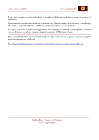 09 de janeiro de 2018 www.rodrigolima.biz
Rodrigo Lima | Arquiteto de Negócios
www.rodrigolima.biz
E sua empresa, quais estratégias utiliza hoje? Já trabalha com Inbound Marketing ou ainda está somente no
Outbound?
Conte nos comentários como tem sido sua experiência com Inbound, caso já esteja utilizando a metodologia.
Ou, ainda, se já mesclou Inbound e Outbound, conte como têm sido os seus resultados.
E se ainda tiver dúvidas sobre como implementar uma estratégia de Inbound Marketing efetiva, converse
com um de nossos consultores e peça seu diagnóstico gratuito de Marketing Digital.
Silvia Gomes | Publicitária, mineira morando na ilha da magia, viciada em doces e apaixonada em ajudar negócios
a alcançarem sucesso com o Inbound.
Fonte: https://resultadosdigitais.com.br/blog/inbound-marketing-outbound-marketing-qual-a-diferenca
 
