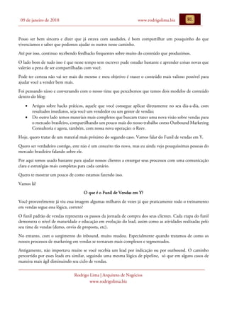 09 de janeiro de 2018 www.rodrigolima.biz
Rodrigo Lima | Arquiteto de Negócios
www.rodrigolima.biz
Posso ser bem sincero e dizer que já estava com saudades, é bom compartilhar um pouquinho do que
vivenciamos e saber que podemos ajudar os outros nesse caminho.
Até por isso, continuo recebendo feedbacks frequentes sobre muito do conteúdo que produzimos.
O lado bom de tudo isso é que nesse tempo sem escrever pude estudar bastante e aprender coisas novas que
valerão a pena de ser compartilhadas com você.
Pode ter certeza não vai ser mais do mesmo e meu objetivo é trazer o conteúdo mais valioso possível para
ajudar você a vender bem mais.
Foi pensando nisso e conversando com o nosso time que percebemos que temos dois modelos de conteúdo
dentro do blog:
• Artigos sobre hacks práticos, aquele que você consegue aplicar diretamente no seu dia-a-dia, com
resultados imediatos, seja você um vendedor ou um gestor de vendas;
• Do outro lado temos materiais mais completos que buscam trazer uma nova visão sobre vendas para
o mercado brasileiro, compartilhando um pouco mais do nosso trabalho como Outbound Marketing
Consultoria e agora, também, com nossa nova operação: o Reev.
Hoje, quero tratar de um material mais próximo do segundo caso. Vamos falar do Funil de vendas em Y.
Quero ser verdadeiro contigo, este não é um conceito tão novo, mas eu ainda vejo pouquíssimas pessoas do
mercado brasileiro falando sobre ele.
Por aqui temos usado bastante para ajudar nossos clientes a enxergar seus processos com uma comunicação
clara e estratégias mais completas para cada cenário.
Quero te mostrar um pouco de como estamos fazendo isso.
Vamos lá?
O que é o Funil de Vendas em Y?
Você provavelmente já viu essa imagem algumas milhares de vezes já que praticamente todo o treinamento
em vendas segue essa lógica, correto?
O funil padrão de vendas representa os passos da jornada de compra dos seus clientes. Cada etapa do funil
demonstra o nível de maturidade e educação em evolução do lead, assim como as atividades realizadas pelo
seu time de vendas (demo, envio de proposta, etc).
No entanto, com o surgimento do inbound, muito mudou. Especialmente quando tratamos de como os
nossos processos de marketing em vendas se tornaram mais complexos e segmentados.
Antigamente, não importava muito se você recebia um lead por indicação ou por outbound. O caminho
percorrido por esses leads era similar, seguindo uma mesma lógica de pipeline, só que em alguns casos de
maneira mais ágil diminuindo seu ciclo de vendas.
 