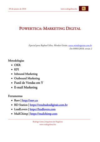 09 de janeiro de 2018 www.rodrigolima.biz
Rodrigo Lima | Arquiteto de Negócios
www.rodrigolima.biz
POWERTECA: MARKETING DIGITAL
	
	
	
Especial para Raphael Silva, Mindset Gestão, www.mindsetgestao.com.br
Em 09/01/2018, versão 2
	
Metodologias
• OKR
• KPI
• Inbound Marketing
• Outbound Marketing
• Funil de Vendas em Y
• E-mail Marketing
Ferramentas
• Reev | http://reev.co
• RD Station | https://resultadosdigitais.com.br
• LeadLovers | https://leadlovers.com
• MailChimp | https://mailchimp.com
 
