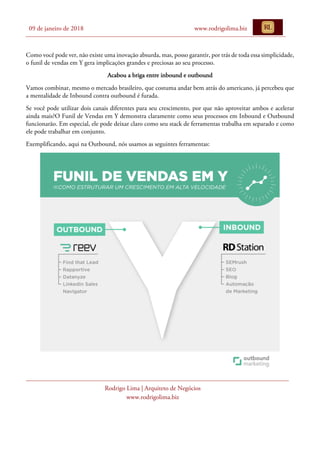 09 de janeiro de 2018 www.rodrigolima.biz
Rodrigo Lima | Arquiteto de Negócios
www.rodrigolima.biz
Como você pode ver, não existe uma inovação absurda, mas, posso garantir, por trás de toda essa simplicidade,
o funil de vendas em Y gera implicações grandes e preciosas ao seu processo.
Acabou a briga entre inbound e outbound
Vamos combinar, mesmo o mercado brasileiro, que costuma andar bem atrás do americano, já percebeu que
a mentalidade de Inbound contra outbound é furada.
Se você pode utilizar dois canais diferentes para seu crescimento, por que não aproveitar ambos e acelerar
ainda mais?O Funil de Vendas em Y demonstra claramente como seus processos em Inbound e Outbound
funcionarão. Em especial, ele pode deixar claro como seu stack de ferramentas trabalha em separado e como
ele pode trabalhar em conjunto.
Exemplificando, aqui na Outbound, nós usamos as seguintes ferramentas:
 