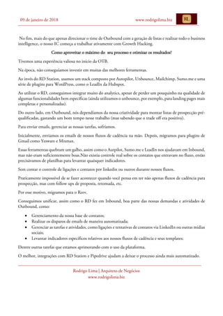 09 de janeiro de 2018 www.rodrigolima.biz
Rodrigo Lima | Arquiteto de Negócios
www.rodrigolima.biz
No fim, mais do que apenas direcionar o time de Outbound com a geração de listas e realizar todo o business
intelligence, o nosso IC começa a trabalhar ativamente com Growth Hacking.
Como aproveitar o máximo do seu processo e otimizar os resultados?
Tivemos uma experiência valiosa no início da OTB.
Na época, não conseguíamos investir em muitas das melhores ferramentas.
Ao invés do RD Station, usamos um stack composto por Autopilot, Unbounce, Mailchimp, Sumo.me e uma
série de plugins para WordPress, como o LeadIn da Hubspot.
Ao utilizar o RD, conseguimos integrar muito do analytics, apesar de perder um pouquinho na qualidade de
algumas funcionalidades bem específicas (ainda utilizamos o unbounce, por exemplo, para landing pages mais
completas e personalizadas).
Do outro lado, em Outbound, nós dependíamos da nossa criatividade para montar listas de prospecção pré-
qualificadas, gastando um bom tempo nesse trabalho (mas sabendo que o trade off era positivo).
Para enviar emails, gerenciar as nossas tarefas, sofríamos.
Inicialmente, enviamos os emails de nossos fluxos de cadência na mão. Depois, migramos para plugins de
Gmail como Yesware e Mixmax.
Essas ferramentas quebram um galho, assim como o Autpilot, Sumo.me e LeadIn nos ajudavam em Inbound,
mas não eram suficientemente boas.Não existia controle real sobre os contatos que entravam no fluxo, então
precisávamos de planilhas para levantar quaisquer indicadores.
Sem contar o controle de ligações e contatos por linkedin ou outros durante nossos fluxos.
Praticamente impossível de se fazer acontecer quando você pensa em ter não apenas fluxos de cadência para
prospecção, mas com follow ups de proposta, retomada, etc.
Por esse motivo, migramos para o Reev.
Conseguimos unificar, assim como o RD fez em Inbound, boa parte das nossas demandas e atividades de
Outbound, como:
• Gerenciamento da nossa base de contatos;
• Realizar os disparos de emails de maneira automatizada;
• Gerenciar as tarefas e atividades, como ligações e tentativas de contatos via LinkedIn ou outras mídias
sociais;
• Levantar indicadores específicos relativos aos nossos fluxos de cadência e seus templates;
Dentre outras tarefas que estamos aprimorando com o uso da plataforma.
O melhor, integrações com RD Station e Pipedrive ajudam a deixar o processo ainda mais automatizado.
 