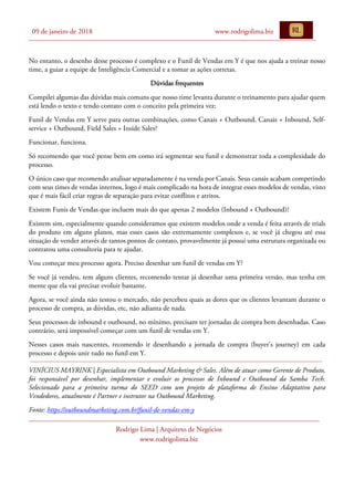 09 de janeiro de 2018 www.rodrigolima.biz
Rodrigo Lima | Arquiteto de Negócios
www.rodrigolima.biz
No entanto, o desenho desse processo é complexo e o Funil de Vendas em Y é que nos ajuda a treinar nosso
time, a guiar a equipe de Inteligência Comercial e a tomar as ações corretas.
Dúvidas frequentes
Compilei algumas das dúvidas mais comuns que nosso time levanta durante o treinamento para ajudar quem
está lendo o texto e tendo contato com o conceito pela primeira vez:
Funil de Vendas em Y serve para outras combinações, como Canais + Outbound, Canais + Inbound, Self-
service + Outbound, Field Sales + Inside Sales?
Funcionar, funciona.
Só recomendo que você pense bem em como irá segmentar seu funil e demonstrar toda a complexidade do
processo.
O único caso que recomendo analisar separadamente é na venda por Canais. Seus canais acabam competindo
com seus times de vendas internos, logo é mais complicado na hora de integrar esses modelos de vendas, visto
que é mais fácil criar regras de separação para evitar conflitos e atritos.
Existem Funis de Vendas que incluem mais do que apenas 2 modelos (Inbound + Outbound)?
Existem sim, especialmente quando consideramos que existem modelos onde a venda é feita através de trials
do produto em alguns planos, mas esses casos são extremamente complexos e, se você já chegou até essa
situação de vender através de tantos pontos de contato, provavelmente já possui uma estrutura organizada ou
contratou uma consultoria para te ajudar.
Vou começar meu processo agora. Preciso desenhar um funil de vendas em Y?
Se você já vendeu, tem alguns clientes, recomendo tentar já desenhar uma primeira versão, mas tenha em
mente que ela vai precisar evoluir bastante.
Agora, se você ainda não testou o mercado, não percebeu quais as dores que os clientes levantam durante o
processo de compra, as dúvidas, etc, não adianta de nada.
Seus processos de inbound e outbound, no mínimo, precisam ter jornadas de compra bem desenhadas. Caso
contrário, será impossível começar com um funil de vendas em Y.
Nesses casos mais nascentes, recomendo ir desenhando a jornada de compra (buyer’s journey) em cada
processo e depois unir tudo no funil em Y.
VINÍCIUS MAYRINK | Especialista em Outbound Marketing & Sales. Além de atuar como Gerente de Produto,
foi responsável por desenhar, implementar e evoluir os processos de Inbound e Outbound da Samba Tech.
Selecionado para a primeira turma do SEED com um projeto de plataforma de Ensino Adaptativo para
Vendedores, atualmente é Partner e instrutor na Outbound Marketing.
Fonte: https://outboundmarketing.com.br/funil-de-vendas-em-y
 