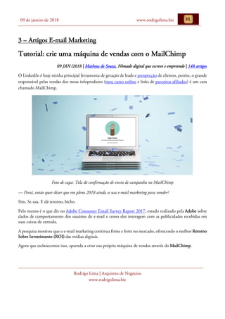 09 de janeiro de 2018 www.rodrigolima.biz
Rodrigo Lima | Arquiteto de Negócios
www.rodrigolima.biz
3 – Artigos E-mail Marketing
Tutorial: crie uma máquina de vendas com o MailChimp
09 JAN /2018 | Matheus de Souza, Nômade digital que escreve e empreende | 148 artigos
O LinkedIn é hoje minha principal ferramenta de geração de leads e prospecção de clientes, porém, o grande
responsável pelas vendas dos meus infoprodutos (meu curso online e links de parceiros afiliados) é um cara
chamado MailChimp.
Foto de capa: Tela de confirmação de envio de campanha no MailChimp
— Peraí, então quer dizer que em pleno 2018 ainda se usa e-mail marketing para vender?
Sim. Se usa. E dá retorno, bicho.
Pelo menos é o que diz no Adobe Consumer Email Survey Report 2017, estudo realizado pela Adobe sobre
dados de comportamento dos usuários de e-mail e como eles interagem com as publicidades recebidas em
suas caixas de entrada.
A pesquisa mostrou que o e-mail marketing continua firme e forte no mercado, oferecendo o melhor Retorno
Sobre Investimento (ROI) das mídias digitais.
Agora que esclarecemos isso, aprenda a criar sua própria máquina de vendas através do MailChimp.
 