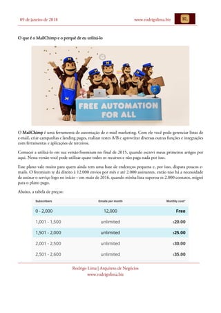09 de janeiro de 2018 www.rodrigolima.biz
Rodrigo Lima | Arquiteto de Negócios
www.rodrigolima.biz
O que é o MailChimp e o porquê de eu utilizá-lo
O MailChimp é uma ferramenta de automação de e-mail marketing. Com ele você pode gerenciar listas de
e-mail, criar campanhas e landing pages, realizar testes A/B e aproveitar diversas outras funções e integrações
com ferramentas e aplicações de terceiros.
Comecei a utilizá-lo em sua versão freemium no final de 2015, quando escrevi meus primeiros artigos por
aqui. Nessa versão você pode utilizar quase todos os recursos e não paga nada por isso.
Esse plano vale muito para quem ainda tem uma base de endereços pequena e, por isso, dispara poucos e-
mails. O freemium te dá direito à 12.000 envios por mês e até 2.000 assinantes, então não há a necessidade
de assinar o serviço logo no início – em maio de 2016, quando minha lista superou os 2.000 contatos, migrei
para o plano pago.
Abaixo, a tabela de preços:
 