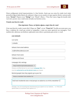 09 de janeiro de 2018 www.rodrigolima.biz
Rodrigo Lima | Arquiteto de Negócios
www.rodrigolima.biz
Outra configuração inicial importantíssima é o fuso horário. Assim que sua conta for criada (você ainda
preencherá alguns dados básicos de endereço), clique no seu usuário no topo superior direito e procure pelo
menu "Account". Depois vá em "Settings" e em "Details". Altere a "Time Zone" para o lugar do mundo onde
você está e pronto: seus e-mails serão enviados nos horários certos.
Criando uma lista de e-mails
Nota importante: Nunca, em hipótese alguma, compre listas de e-mail.
Criar uma lista de e-mails é muito fácil. Clique em "Lists" e vá em "Create List". Escolha um nome para a sua
lista, o endereço de e-mail que enviará as campanhas e como seu nome aparecerá nas mensagens. Você
também deve adicionar um lembrete explicando como obteve a permissão para enviar o e-mail.
 