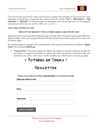 09 de janeiro de 2018 www.rodrigolima.biz
Rodrigo Lima | Arquiteto de Negócios
www.rodrigolima.biz
Caso você já tenha uma lista de e-mails, seja de clientes ou alguma base utilizada em outro serviço de e-mail
marketing, você pode fazer a importação dos contatos através do caminho "Lists"-> "Add Contacts"-> "Add
Subscribers" -> "Subscribe". Os endereços podem ser importados através de um arquivo csv/txt, via integração
com aplicações de terceiros ou no bom e velho ctrl + c e ctrl + v.
Como coletar endereços de e-mail
Reforço da "nota importante": Nunca, em hipótese alguma, compre listas de e-mail.
Agora que você criou a(s) sua(s) lista(s) (plural porque você pode e deve criar mais de uma lista para diferentes
grupos de leads), vamos para uma parte fundamental deste tutorial: como coletar endereços de e-mail e criar
sua base de dados.
Em minha estratégia de captação utilizo, principalmente, duas opções de Formulários de Cadastro ("Signup
Forms") oferecidas pelo MailChimp:
• "General Forms": Formulários padrões de cadastro que podem ser acessados através de um link. No
print abaixo o exemplo de formulário de cadastro que utilizo (perceba que no final do artigo você
encontrará uma call to action para a minha newsletter que redirecionará você para este link).
 